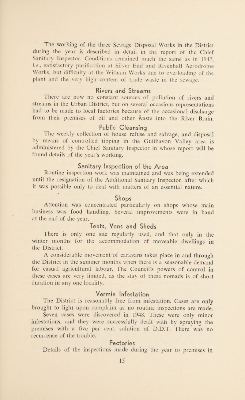 The working of the three Sewage Disposal Works in the District during the year is described in detail in the report of the Chief Sanitary Inspector. Conditions remained much the same as in 1947, i.e., satisfactory purification at Silver End and Rivenhall Aerodrome Works, but difficulty at the Wit ham Works due to overloading of the plant and the very high content of trade waste in the sewage. Rivers and Streams There are now no constant sources of pollution of rivers and streams in the Urban District, but on several occasions representations had to be made to local factories because of the occasional discharge from their premises of oil and other waste into the River Brain. Public Cleansing The weekly collection of house refuse and salvage, and disposal by means of controlled tipping in the Guithavon Valley area is administered by the Chief Sanitary Inspector in whose report will be found details of the year’s working. Sanitary Inspection of the Area Routine inspection work was maintained and was being extended until the resignation of the Additional Sanitary Inspector, after which it was possible only to deal with matters of an essential nature. Shops Attention was concentrated particularly on shops whose main business was food handling. Several improvements were in hand at the end of the year. Tents, Vans and Sheds There is only one site regularly used, and that only in the winter months for the accommodation of moveable dwellings in the District. A considerable movement of caravans takes place in and through the District in the summer months when there is a seasonable demand for casual agricultural labour. The Council’s powers of control in these cases are very limited, as the stay of these nomads is of short duration in any one locality. Vermin Infestation The District is reasonably free from infestation. Cases are only brought to light upon complaint as no routine inspections are made. Seven cases were discovered in 1948. These were only minor infestations, and they were successfully dealt with by spraying the premises with a five per cent, solution of D.D.T. There was no recurrence of the trouble. Factories Details of the inspections made during the year to premises in