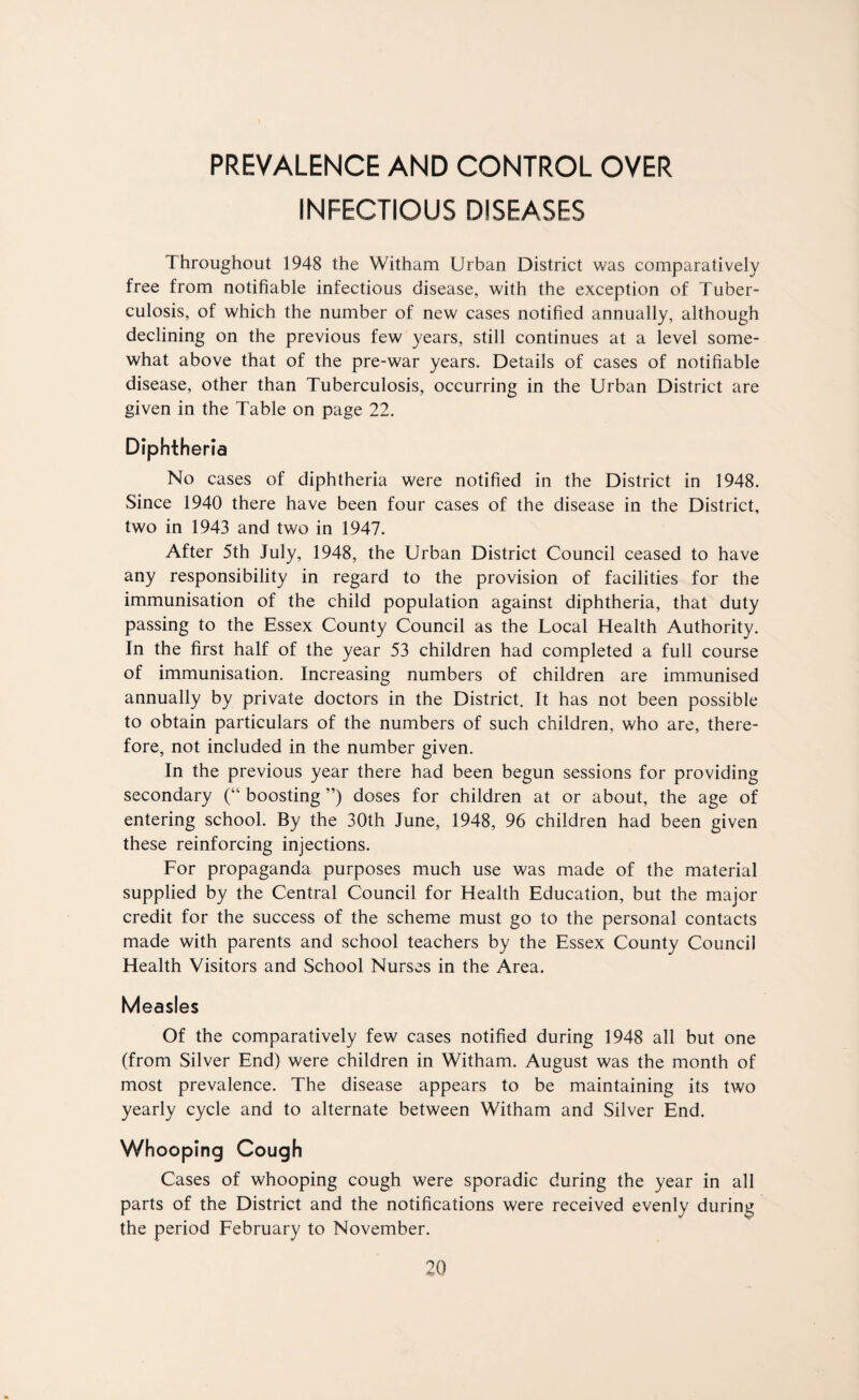 PREVALENCE AND CONTROL OVER INFECTIOUS DISEASES Throughout 1948 the Witham Urban District was comparatively free from notifiable infectious disease, with the exception of Tuber¬ culosis, of which the number of new cases notified annually, although declining on the previous few years, still continues at a level some¬ what above that of the pre-war years. Details of cases of notifiable disease, other than Tuberculosis, occurring in the Urban District are given in the Table on page 22. Diphtheria No cases of diphtheria were notified in the District in 1948. Since 1940 there have been four cases of the disease in the District, two in 1943 and two in 1947. After 5th July, 1948, the Urban District Council ceased to have any responsibility in regard to the provision of facilities for the immunisation of the child population against diphtheria, that duty passing to the Essex County Council as the Local Health Authority. In the first half of the year 53 children had completed a full course of immunisation. Increasing numbers of children are immunised annually by private doctors in the District. It has not been possible to obtain particulars of the numbers of such children, who are, there¬ fore, not included in the number given. In the previous year there had been begun sessions for providing secondary (“ boosting ”) doses for children at or about, the age of entering school. By the 30th June, 1948, 96 children had been given these reinforcing injections. For propaganda purposes much use was made of the material supplied by the Central Council for Health Education, but the major credit for the success of the scheme must go to the personal contacts made with parents and school teachers by the Essex County Council Health Visitors and School Nurses in the Area. Measles Of the comparatively few cases notified during 1948 all but one (from Silver End) were children in Witham. August was the month of most prevalence. The disease appears to be maintaining its two yearly cycle and to alternate between Witham and Silver End. Whooping Cough Cases of whooping cough were sporadic during the year in all parts of the District and the notifications were received evenly during the period February to November.