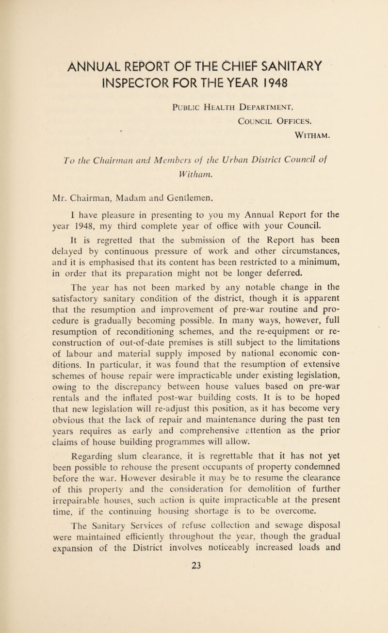 ANNUAL REPORT OF THE CHIEF SANITARY INSPECTOR FOR THE YEAR 1948 Public Health Department, Council Offices, WlTHAM. To the Chairman and Members of the Urban District Council of Witham. Mr. Chairman, Madam and Gentlemen, I have pleasure in presenting to you my Annual Report for the year 1948, my third complete year of office with your Council. It is regretted that the submission of the Report has been delayed by continuous pressure of work and other circumstances, and it is emphasised that its content has been restricted to a minimum, in order that its preparation might not be longer deferred. The year has not been marked by any notable change in the satisfactory sanitary condition of the district, though it is apparent that the resumption and improvement of pre-war routine and pro¬ cedure is gradually becoming possible. In many ways, however, full resumption of reconditioning schemes, and the re-equipment or re¬ construction of out-of-date premises is still subject to the limitations of labour and material supply imposed by national economic con¬ ditions. In particular, it was found that the resumption of extensive schemes of house repair were impracticable under existing legislation, owing to the discrepancy betv/een house values based on pre-war rentals and the inflated post-war building costs. It is to be hoped that new legislation will re-adjust this position, as it has become very obvious that the lack of repair and maintenance during the past ten years requires as early and comprehensive attention as the prior claims of house building programmes will allow. Regarding slum clearance, it is regrettable that it has not yet been possible to rehouse the present occupants of property condemned before the war. However desirable it may be to resume the clearance of this property and the consideration for demolition of further irrepairable houses, such action is quite impracticable at the present time, if the continuing housing shortage is to be overcome. The Sanitary Services of refuse collection and sewage disposal were maintained efficiently throughout the year, though the gradual expansion of the District involves noticeably increased loads and