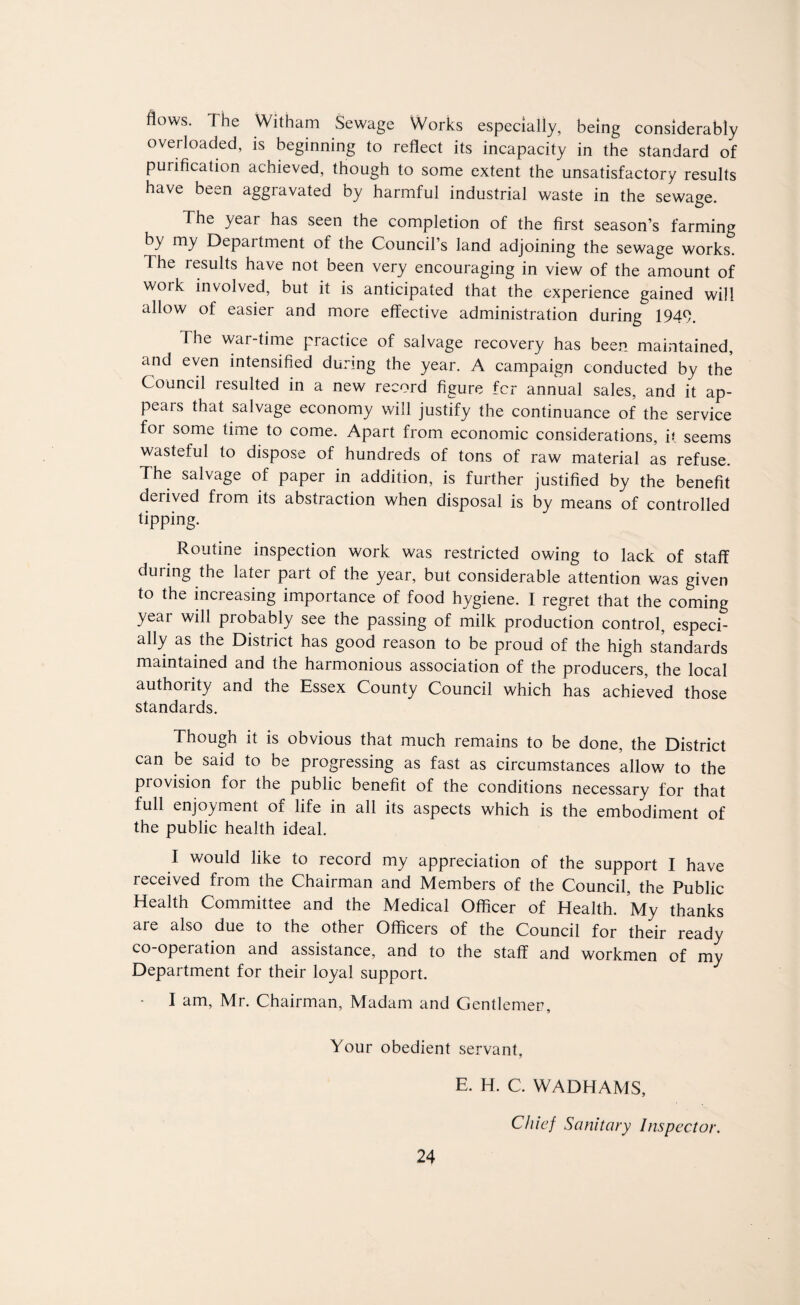 flows. The Witham Sewage Works especially, being considerably overloaded, is beginning to reflect its incapacity in the standard of purification achieved, though to some extent the unsatisfactory results have been aggravated by harmful industrial waste in the sewage. The year has seen the completion of the first season’s farming by my Department of the Council’s land adjoining the sewage works. The results have not been very encouraging in view of the amount of woik involved, but it is anticipated that the experience gained will allow of easier and more effective administration during 1949. The war-time practice of salvage recovery has been maintained, and even intensified during the year. A campaign conducted by the Council resulted in a new record figure fcr annual sales, and it ap¬ pears that salvage economy will justify the continuance of the service for some time to come. Apart from economic considerations, it seems wasteful to dispose of hundreds of tons of raw material as refuse. The salvage of paper in addition, is further justified by the benefit deiived from its abstraction when disposal is by means of controlled tipping. Routine inspection work was restricted owing to lack of staff during the later part of the year, but considerable attention was given to the increasing importance of food hygiene. I regret that the coming year will probably see the passing of milk production control, especi¬ ally as the District has good reason to be proud of the high standards maintained and the harmonious association of the producers, the local authority and the Essex County Council which has achieved those standards. Though it is obvious that much remains to be done, the District can be said to be progressing as fast as circumstances allow to the provision for the public benefit of the conditions necessary for that full enjoyment of life in all its aspects which is the embodiment of the public health ideal. I would like to record my appreciation of the support I have received from the Chairman and Members of the Council, the Public Health Committee and the Medical Officer of Health. My thanks are also due to the other Officers of the Council for their ready co-operation and assistance, and to the staff and workmen of my Department for their loyal support. - I am, Mr. Chairman, Madam and Gentlemen, Your obedient servant, E. H. C. WADHAMS, Chief Sanitary Inspector.
