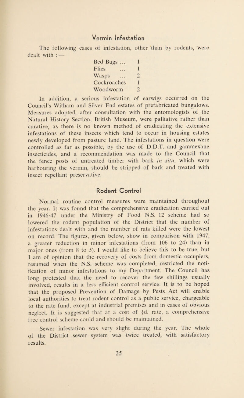 Vermin Infestation The following cases of infestation, other than by rodents, were dealt with : — Bed Bugs ... 1 Flies ... 1 Wasps ... 2 Cockroaches 1 Woodworm 2 In addition, a serious infestation of earwigs occurred on the Council’s Witham and Silver End estates of prefabricated bungalows. Measures adopted, after consultation with the entomologists of the Natural History Section, British Museum, were palliative rather than curative, as there is no known method of eradicating the extensive infestations of these insects which tend to occur in housing estates newly developed from pasture land. The infestations in question were controlled as far as possible, by the use of D.D.T. and gammexane insecticides, and a recommendation was made to the Council that the fence posts of untreated timber with bark in situ, which were harbouring the vermin, should be stripped of bark and treated with insect repellant preservative. Rodent Control Normal routine control measures were maintained throughout the year. It was found that the comprehensive eradication carried out in 1946-47 under the Ministry of Food N.S. 12 scheme had so lowered the rodent population of the District that the number of infestations dealt with and the number of rats killed were the lowest on record. The figures, given below, show in comparison with 1947, a greater reduction in minor infestations (from 106 to 24) than in major ones (from 8 to 5). I would like to believe this to be true, but 1 am of opinion that the recovery of costs from domestic occupiers, resumed when the N.S. scheme was completed, restricted the noti¬ fication of minor infestations to my Department. The Council has long protested that the need to recover the few shillings usually involved, results in a less efficient control service. It is to be hoped that the proposed Prevention of Damage by Pests Act will enable local authorities to treat rodent control as a public service, chargeable to the rate fund, except at industrial premises and in cases of obvious neglect. It is suggested that at a cost of jd. rate, a comprehensive free control scheme could and should be maintained. Sewer infestation was very slight during the year. The whole of the District sewer system was twice treated, with satisfactory results.