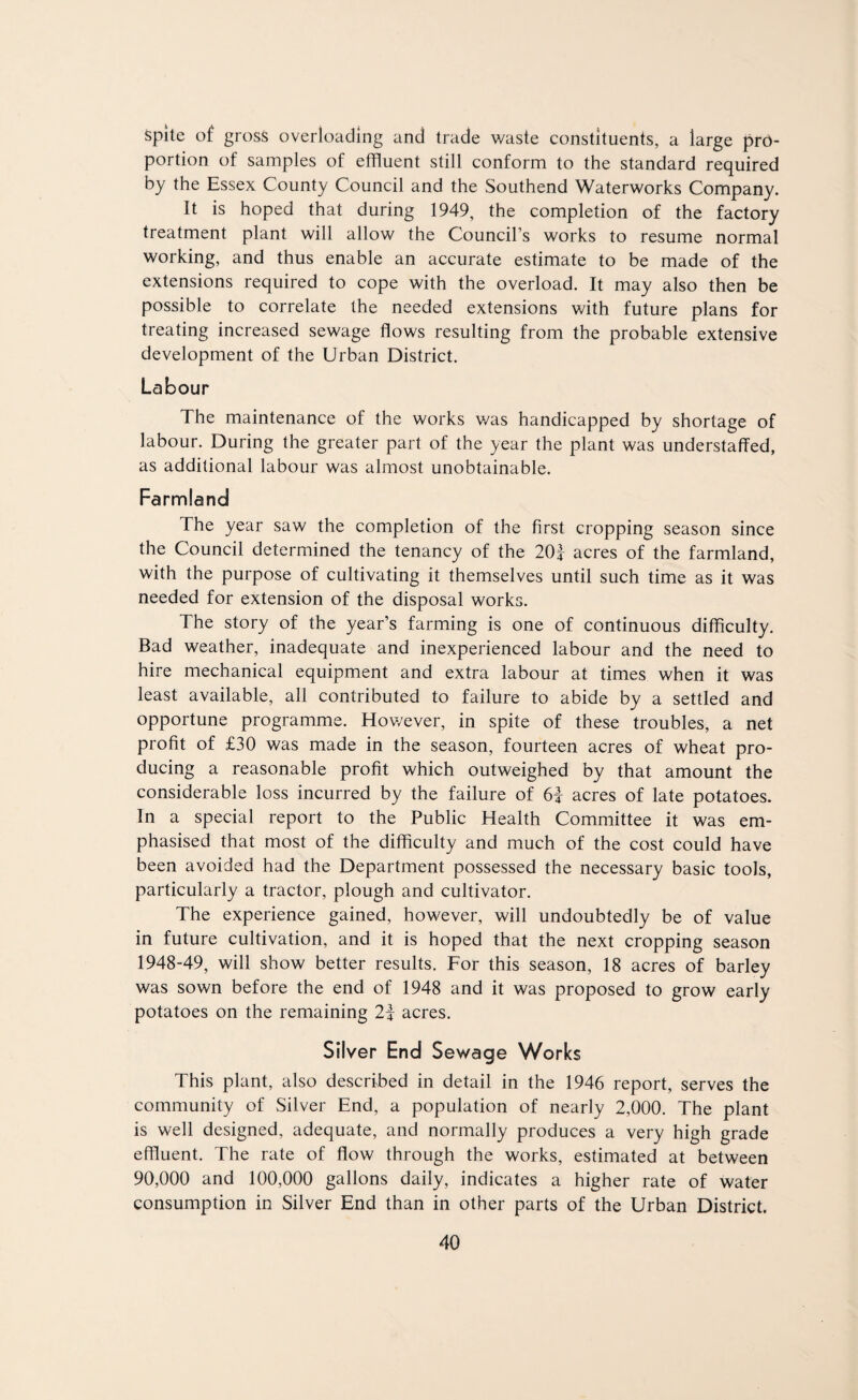 spite of gross overloading and trade waste constituents, a large pro¬ portion of samples of effluent still conform to the standard required by the Essex County Council and the Southend Waterworks Company. It is hoped that during 1949, the completion of the factory treatment plant will allow the Council’s works to resume normal working, and thus enable an accurate estimate to be made of the extensions required to cope with the overload. It may also then be possible to correlate the needed extensions with future plans for treating increased sewage flows resulting from the probable extensive development of the Urban District. Labour The maintenance of the works v/as handicapped by shortage of labour. During the greater part of the year the plant was understaffed, as additional labour was almost unobtainable. Farmland The year saw the completion of the first cropping season since the Council determined the tenancy of the 20f acres of the farmland, with the purpose of cultivating it themselves until such time as it was needed for extension of the disposal works. The story of the year’s farming is one of continuous difficulty. Bad weather, inadequate and inexperienced labour and the need to hire mechanical equipment and extra labour at times when it was least available, all contributed to failure to abide by a settled and opportune programme. Hov/ever, in spite of these troubles, a net profit of £30 was made in the season, fourteen acres of wheat pro¬ ducing a reasonable profit which outweighed by that amount the considerable loss incurred by the failure of 6f acres of late potatoes. In a special report to the Public Health Committee it was em¬ phasised that most of the difficulty and much of the cost could have been avoided had the Department possessed the necessary basic tools, particularly a tractor, plough and cultivator. The experience gained, however, will undoubtedly be of value in future cultivation, and it is hoped that the next cropping season 1948-49, will show better results. For this season, 18 acres of barley was sown before the end of 1948 and it was proposed to grow early potatoes on the remaining 2| acres. Silver End Sewage Works This plant, also described in detail in the 1946 report, serves the community of Silver End, a population of nearly 2,000. The plant is well designed, adequate, and normally produces a very high grade effluent. The rate of flow through the works, estimated at between 90,000 and 100,000 gallons daily, indicates a higher rate of water consumption in Silver End than in other parts of the Urban District.