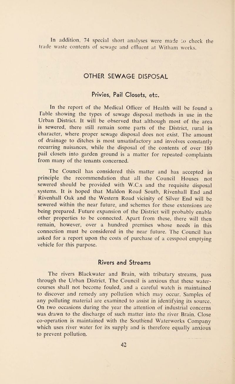Tn addition, 74 special short analyses were made to check the trade waste contents of sewage and effluent at Witham works. OTHER SEWAGE DISPOSAL Privies, Pail Closets, etc. In the report of the Medical Officer of Health will be found a Table showing the types of sewage disposal methods in use in the Urban District. It will be observed that although most of the area is sewered, there still remain some parts of the District, rural in character, where proper sewage disposal does not exist. The amount of drainage to ditches is most unsatisfactory and involves constantly recurring nuisances, while the disposal of the contents of over 180 pail closets into garden ground is a matter for repeated complaints from many of the tenants concerned. The Council has considered this matter and has accepted in principle the recommendation that all the Council Houses not sewered should be provided with W.C.s and the requisite disposal systems. It is hoped that Maldon Road South, Rivenhall End and Rivenhall Oak and the Western Road vicinity of Silver End will be sewered within the near future, and schemes for these extensions are being prepared. Future expansion of the District will probably enable other properties to be connected. Apart from these, there will then remain, however, over a hundred premises whose needs in this connection must be considered in the near future. The Council has asked for a report upon the costs of purchase of a cesspool emptying vehicle for this purpose. Rivers and Streams The rivers Blackwater and Brain, with tributary streams, pass through the Urban District. The Council is anxious that these water¬ courses shall not become fouled, and a careful watch is maintained to discover and remedy any pollution which may occur. Samples of any polluting material are examined to assist in identifying its source. On two occasions during the year the attention of industrial concerns was drawn to the discharge of such matter into the river Brain. Close co-operation is maintained with the Southend Waterworks Company which uses river water for its supply and is therefore equally anxious to prevent pollution.