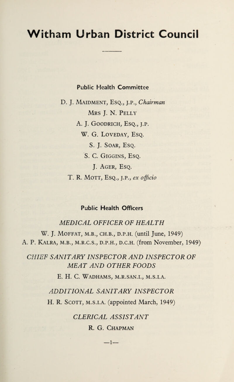 Witham Urban District Council Public Health Committee D. J. Maidment, Esq., j.p., Chairman Mrs J. N. Pelly A. J. Goodrich, Esq., j.p. W. G. Loveday, Esq. S. J. Soar, Esq. S. C. Giggins, Esq. J. Ager, Esq. T. R. Mott, Esq., j.p., ex officio Public Health Officers MEDICAL OFFICER OF HEALTH W. J. Moffat, m.b., ch.b., d.p.h. (until June, 1949) A. P. Kalra, m.b., m.r.c.s., d.p.h., d.c.h. (from November, 1949) CHIEF SANITARY INSPECTOR AND INSPECTOR OF MEAT AND OTHER FOODS E. H. C. Wadhams, m.r.san.i., m.s.i.a. ADDITIONAL SANITARY INSPECTOR H. R. Scott, m.s.i.a. (appointed March, 1949) CLERICAL ASSISTANT R. G. Chapman l—