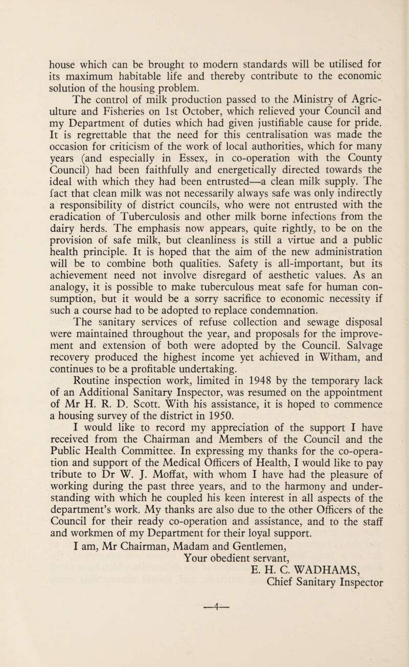 house which can be brought to modern standards will be utilised for its maximum habitable life and thereby contribute to the economic solution of the housing problem. The control of milk production passed to the Ministry of Agric¬ ulture and Fisheries on 1st October, which relieved your Council and my Department of duties which had given justifiable cause for pride. It is regrettable that the need for this centralisation was made the occasion for criticism of the work of local authorities, which for many years (and especially in Essex, in co-operation with the County Council) had been faithfully and energetically directed towards the ideal with which they had been entrusted—a clean milk supply. The fact that clean milk was not necessarily always safe was only indirectly a responsibility of district councils, who were not entrusted with the eradication of Tuberculosis and other milk borne infections from the dairy herds. The emphasis now appears, quite rightly, to be on the provision of safe milk, but cleanliness is still a virtue and a public health principle. It is hoped that the aim of the new administration will be to combine both qualities. Safety is all-important, but its achievement need not involve disregard of aesthetic values. As an analogy, it is possible to make tuberculous meat safe for human con¬ sumption, but it would be a sorry sacrifice to economic necessity if such a course had to be adopted to replace condemnation. The sanitary services of refuse collection and sewage disposal were maintained throughout the year, and proposals for the improve¬ ment and extension of both were adopted by the Council. Salvage recovery produced the highest income yet achieved in Witham, and continues to be a profitable undertaking. Routine inspection work, limited in 1948 by the temporary lack of an Additional Sanitary Inspector, was resumed on the appointment of Mr H. R. D. Scott. With his assistance, it is hoped to commence a housing survey of the district in 1950. I would like to record my appreciation of the support I have received from the Chairman and Members of the Council and the Public Health Committee. In expressing my thanks for the co-opera¬ tion and support of the Medical Officers of Health, I would like to pay tribute to Dr W. J. Moffat, with whom I have had the pleasure of working during the past three years, and to the harmony and under¬ standing with which he coupled his keen interest in all aspects of the department’s work. My thanks are also due to the other Officers of the Council for their ready co-operation and assistance, and to the staff and workmen of my Department for their loyal support. I am, Mr Chairman, Madam and Gentlemen, Your obedient servant, E. H. C. WADHAMS, Chief Sanitary Inspector —4—