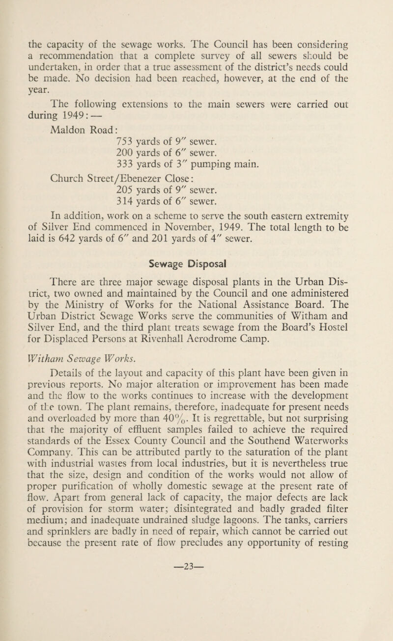 the capacity of the sewage works. The Council has been considering a recommendation that a complete survey of all sewers should be undertaken, in order that a true assessment of the district’s needs could be made. No decision had been reached, however, at the end of the year. The following extensions to the main sewers were carried out during 1949: — Maldon Road: 753 yards of 9 sewer. 200 yards of 6 sewer. 333 yards of 3 pumping main. Church Street/Ebenezer Close: 205 yards of 9 sewer. 314 yards of 6 sewer. In addition, work on a scheme to serve the south eastern extremity of Silver End commenced in November, 1949. The total length to be laid is 642 yards of 6 and 201 yards of 4 sewer. Sewage Disposal There are three major sewage disposal plants in the Urban Dis¬ trict, two owned and maintained by the Council and one administered by the Ministry of Works for the National Assistance Board. The Urban District Sewage Works serve the communities of Witham and Silver End, and the third plant treats sewage from the Board’s Hostel for Displaced Persons at Rivenhali Aerodrome Camp. Witham Sewage Works. Details of the layout and capacity of this plant have been given in previous reports. No major alteration or improvement has been made and the flow to the works continues to increase with the development of the town. The plant remains, therefore, inadequate for present needs and overloaded by more than 40%. It is regrettable, but not surprising that the majority of effluent samples failed to achieve the required standards of the Essex County Council and the Southend Waterworks Company. This can be attributed partly to the saturation of the plant with industrial wastes from local industries, but it is nevertheless true that the size, design and condition of the works would not allow of proper purification of wholly domestic sewage at the present rate of flow. Apart from general lack of capacity, the major defects are lack of provision for storm water; disintegrated and badly graded filter medium; and inadequate undrained sludge lagoons. The tanks, carriers and sprinklers are badly in need of repair, which cannot be carried out because the present rate of flow precludes any opportunity of resting —23