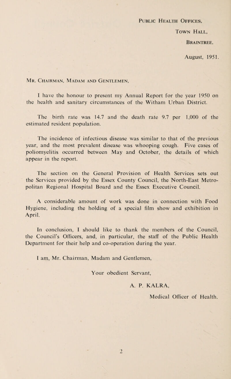 Public Health Offices, Town Hall, Braintree. August, 1951. Mr. Chairman, Madam and Gentlemen, I have the honour to present my Annual Report for the year 1950 on the health and sanitary circumstances of the Witham Urban District. The birth rate was 14.7 and the death rate 9.7 per 1,000 of the estimated resident population. The incidence of infectious disease was similar to that of the previous year, and the most prevalent disease was whooping cough. Five cases of poliomyelitis occurred between May and October, the details of which appear in the report. The section on the General Provision of Health Services sets out the Services provided by the Essex County Council, the North-East Metro¬ politan Regional Hospital Board and the Essex Executive Council. A considerable amount of work was done in connection with Food Hygiene, including the holding of a special film show and exhibition in April. In conclusion, I should like to thank the members of the Council, the Council’s Officers, and, in particular, the staff of the Public Health Department for their help and co-operation during the year. 1 am, Mr. Chairman, Madam and Gentlemen, Your obedient Servant, A. P. KALRA, Medical Officer of Health.