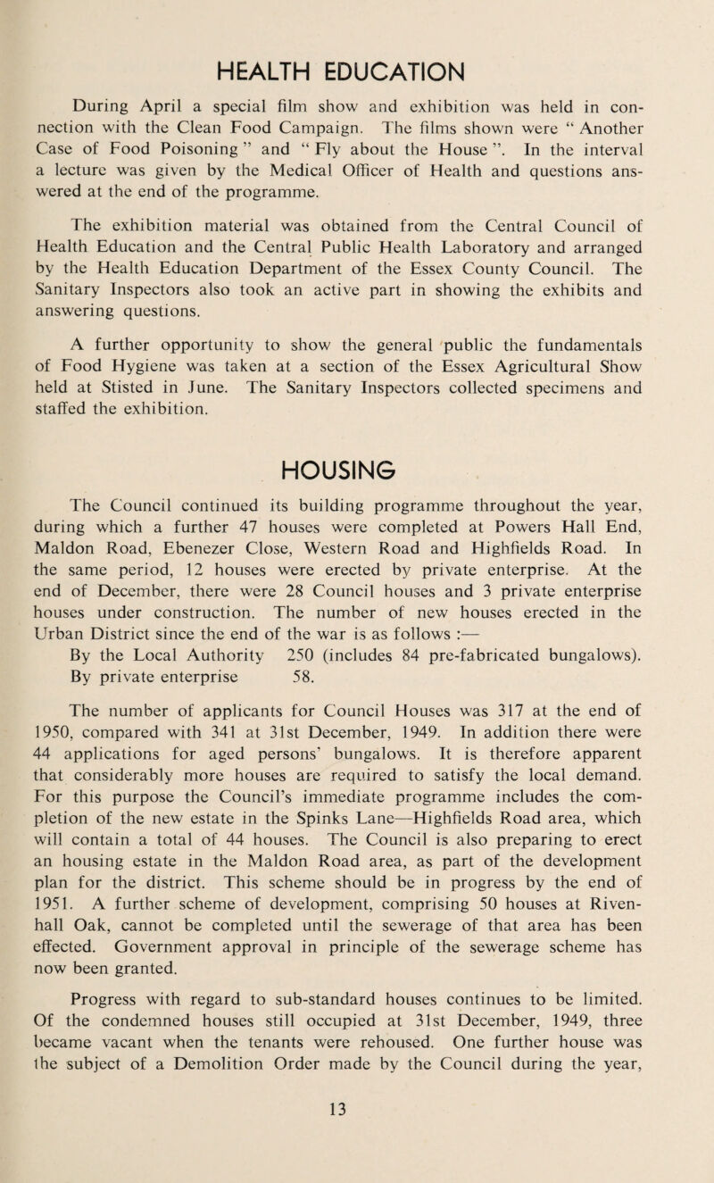 HEALTH EDUCATION During April a special film show and exhibition was held in con¬ nection with the Clean Food Campaign. The films shown were “ Another Case of Food Poisoning ” and “ Fly about the House In the interval a lecture was given by the Medical Officer of Health and questions ans¬ wered at the end of the programme. The exhibition material was obtained from the Central Council of Health Education and the Central Public Health Laboratory and arranged by the Health Education Department of the Essex County Council. The Sanitary Inspectors also took an active part in showing the exhibits and answering questions. A further opportunity to show the general public the fundamentals of Food Hygiene was taken at a section of the Essex Agricultural Show held at Stisted in June. The Sanitary Inspectors collected specimens and staffed the exhibition. HOUSING The Council continued its building programme throughout the year, during which a further 47 houses were completed at Powers Hall End, Maldon Road, Ebenezer Close, Western Road and Highfields Road. In the same period, 12 houses were erected by private enterprise. At the end of December, there were 28 Council houses and 3 private enterprise houses under construction. The number of new houses erected in the Urban District since the end of the war is as follows :— By the Local Authority 250 (includes 84 pre-fabricated bungalows). By private enterprise 58. The number of applicants for Council Houses was 317 at the end of 1950, compared with 341 at 31st December, 1949. In addition there were 44 applications for aged persons’ bungalows. It is therefore apparent that considerably more houses are required to satisfy the local demand. For this purpose the Council’s immediate programme includes the com¬ pletion of the new estate in the Spinks Lane—Highfields Road area, which will contain a total of 44 houses. The Council is also preparing to erect an housing estate in the Maldon Road area, as part of the development plan for the district. This scheme should be in progress by the end of 1951. A further scheme of development, comprising 50 houses at Riven- hall Oak, cannot be completed until the sewerage of that area has been effected. Government approval in principle of the sewerage scheme has now been granted. Progress with regard to sub-standard houses continues to be limited. Of the condemned houses still occupied at 31st December, 1949, three became vacant when the tenants were rehoused. One further house was the subject of a Demolition Order made by the Council during the year,