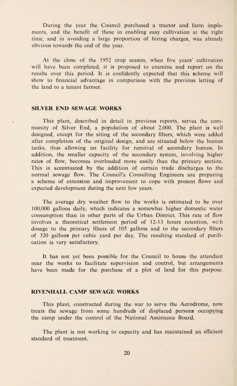 During the year the Council purchased a tractor and farm imple¬ ments, and the benefit of these in enabling easy cultivation at the right time, and in avoiding a large proportion of hiring charges, was already obvious towards the end of the year. At the close of the 1952 crop season, when five years’ cultivation will have been completed, it is proposed to examine and report on the results over this period. It is confidently expected that this scheme will show to financial advantage in comparison with the previous letting of the land to a tenant farmer. SILVER END SEWAGE WORKS This plant, described in detail in previous reports, serves the com¬ munity of Silver End, a population of about 2,000. The plant is well designed, except for the siting of the secondary filters, which were added after completion of the original design, and are situated below the humus tanks, thus allowing no facility for removal of secondary humus. In addition, the smaller capacity of the secondary system, involving higher rates of flow, becomes overloaded more easily than the primary section. This is accentuated by the addition of certain trade discharges to the normal sewage flow. The Council’s Consulting Engineers are preparing a scheme of extension and improvement to cope with present flows and expected development during the next few years. The average dry weather flow to the works is estimated to be over 100,000 gallons daily, which indicates a somewhat higher domestic water consumption than in other parts of the Urban District. This rate of flow involves a theoretical settlement period of 12-13 hours retention, with dosage to the primary filters of 105 gallons and to the secondary filters of 320 gallons per cubic yard per day. The resulting standard of purifi¬ cation is very satisfactory. It has not yet been possible for the Council to house the attendant near the works to facilitate supervision and control, but arrangements have been made for the purchase of a plot of land for this purpose. RIVENHALL CAMP SEWAGE WORKS This plant, constructed during the war to serve the Aerodrome, now treats the sewage from some hundreds of displaced persons occupying the camp under the control of the National Assistance Board. The plant is not working to capacity and has maintained an efficient standard of treatment.