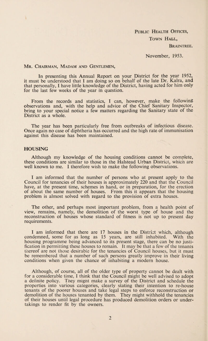 Public Health Offices, Town Hall, Braintree. November, 1953. Mr. Chairman, Madam and Gentlemen, In presenting this Annual Report on your District for the year 1952, it must be understood that I am doing so on behalf of the late Dr. Kalra, and that personally, I have little knowledge of the District, having acted for him only for the last few weeks of the year in question. From the records and statistics, I can, however, make the following observations and, with the help and advice of the Chief Sanitary Inspector, bring to your special notice a few matters regarding the Sanitary state of the District as a whole. The year has been particularly free from outbreaks of infectious disease. Once again no case of diphtheria has occurred and the high rate of immunisation against this disease has been maintained. HOUSING Although my knowledge of the housing conditions cannot be complete, these conditions are similar to those in the Halstead Urban District, which are well known to me. I therefore wish to make the following observations. I am informed that the number of persons who at present apply to the Council for tenancies of their houses is approximately 220 and that the Council have, at the present time, schemes in hand, or in preparation, for the erection of about the same number of houses. From this it appears that the housing problem is almost solved with regard to the provision of extra houses. The other, and perhaps most important problem, from a health point of view, remains, namely, the demolition of the worst type of house and the reconstruction of houses whose standard of fitness is not up to present day requirements. I am informed that there are 17 houses in the District which, although condemned, some for as long as 15 years, are still inhabited. With the housing programme being advanced to its present stage, there can be no justi¬ fication in permitting these houses to remain, it may be that a few of the tenants thereof are not those desirable for the tenancies of Council houses, but it must be remembered that a number of such persons greatly improve in their living conditions when given the chance of inhabiting a modern house. Although, of course, all of the older type of property cannot be dealt with for a considerable time, I think that the Council might be well advised to adopt a definite policy. They mignt make a survey of the District and schedule the properties into various categories, clearly stating their intention to re-house tenants of the poorer houses and take legal steps to enforce reconstruction or demolition of the houses tenanted by them. They might withhold the tenancies of their houses until legal procedure has produced demolition orders or under¬ takings to render fit by the owners.
