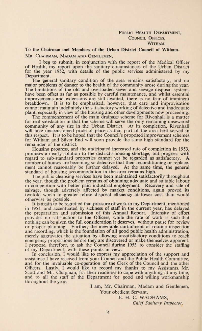 Public Health Department, Council Offices, Witham. To the Chairman and Members of the Urban District Council of Witham. Mr. Chairman, Madam and Gentlemen, I beg to submit, in conjunction with the report of the Medical Officer of Health, my report upon the sanitary circumstances of the Urban District for the year 1952, with details of the public services administered by my Department. The general sanitary condition of the area remains satisfactory, and no major problems of danger to the health of the community arose during the year. The limitations of the old and overloaded sewer and sewage disposal systems have been offset as far as possible by careful maintenance, and whilst essential improvements and extensions are still awaited, there is no fear of imminent breakdown. It is to be emphasised, however, that care and improvisation cannot maintain indefinitely the satisfactory working of defective and inadequate plant, especially in view of the housing and other developments now proceeding. The commencement of the main drainage scheme for Rivenhall is a matter for real satisfaction in that the scheme will serve the only remaining unsewered community of any size in the Urban District. At its completion, Rivenhall will take unaccustomed pride of place as that part of the area best served in this respect. It is to be hoped that the Council’s proposed improvement schemes for Witham and Silver End will soon provide the same high standard for the remainder of the district. Housing progress, and the anticipated increased rate of completion in 1953, promises an early solution to the district’s housing shortage, but progress with regard to sub-standard properties cannot yet be regarded as satisfactory. A number of houses are becoming so defective that their reconditioning or replace¬ ment cannot reasonably be further delayed. At the same time, the general standard of housing accommodation in the area remains high. The public cleansing services have been maintained satisfactorily throughout the year, though the problem remains of obtaining adequate and suitable labour in competition with better paid industrial employment. Recovery and sale of salvage, though adversely affected by market conditions, again proved its twofold wordi in greater refuse disposal efficiency at lower cost than would otherwise be possible. It is again to be regretted that pressure of work in my Department, mentioned in 1951, and accentuated by sickness of staff in the current year, has delayed the preparation and submission of this Annual Report. Intensity of effort provides no satisfaction to the Officers, while the rate of work is such that nothing can be given the full consideration it deserves, without pause for review or proper planning. Further, the inevitable curtailment of routine inspection and recording, which is the foundation of all good public health administration, merely aggravates the situation by allowing unsatisfactory conditions to reach emergency proportions before they are discovered or make themselves apparent. I propose, therefore, to ask the Council during 1953 to consider the staffing of my Department, with these points in view. In conclusion, I would like to express my appreciation of the support and assistance I have received from your Council and the Public Health Committee, and for the invaluable co-operation of the Clerk of the Council and the other Officers. Lastly, I would like to record my thanks to my Assistants, Mr. Scott and Mr. Chapman, for their readiness to cope with anything at any time, and to all the staff of the Department for good and willing workmanship throughout the year. I am, Mr. Chairman, Madam and Gentlemen, Your obedient Servant, E. H. C. WADHAMS, Chief Sanitary Inspector.