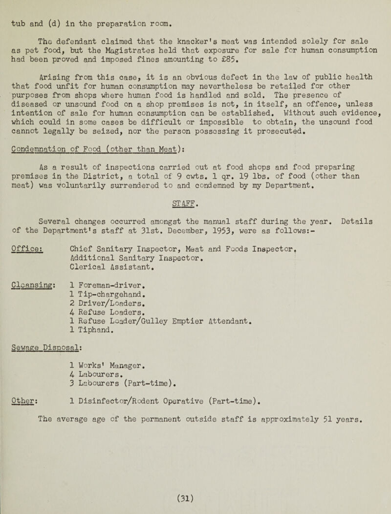 tub and (d) in the preparation room. The defendant claimed that the knacker's meat was intended solely for sale as pet food, but the Magistrates held that exposure for sale for human consumption had been proved and imposed fines amounting to £85. Arising from this case, it is an obvious defect in the law of public health that food unfit for human consumption may nevertheless be retailed for other purposes from shops where human food is handled and sold. The presence of diseased or unsound food on a shop premises is not, in itself, an offence, unless intention of sale for human consumption can be established. Without such evidence which could in some cases be difficult or impossible to obtain, the unsound food cannot legally be seized, nor the person possessing it prosecuted. Condemnation of Food (other than Meat): As a result of inspections carried out at food shops and food preparing premises in the District, a total of 9 cwts. 1 qr. 19 lbs. of food (other than meat) was voluntarily surrendered to and condemned by my Department. STAFF. Several changes occurred amongst the manual staff during the year. Details of the Department's staff at 31st. December, 1953, were as follows:- Qffice: Chief Sanitary Inspector, Meat and Foods Inspector. Additional Sanitary Inspector. Clerical Assistant. Cleansing: 1 Foreman-driver. 1 Tip-chargehand. 2 Driver/Loaders. 4 Refuse Loaders. 1 Refuse Loader/Gulley Emptier Attendant. 1 Tiphand. Sewage Disposal: 1 Works' Manager. 4 Labourers. 3 Labourers (Part-time). Other: 1 Disinfector/Rodent Operative (Part-time). The average age of the permanent outside staff is approximately 51 years.