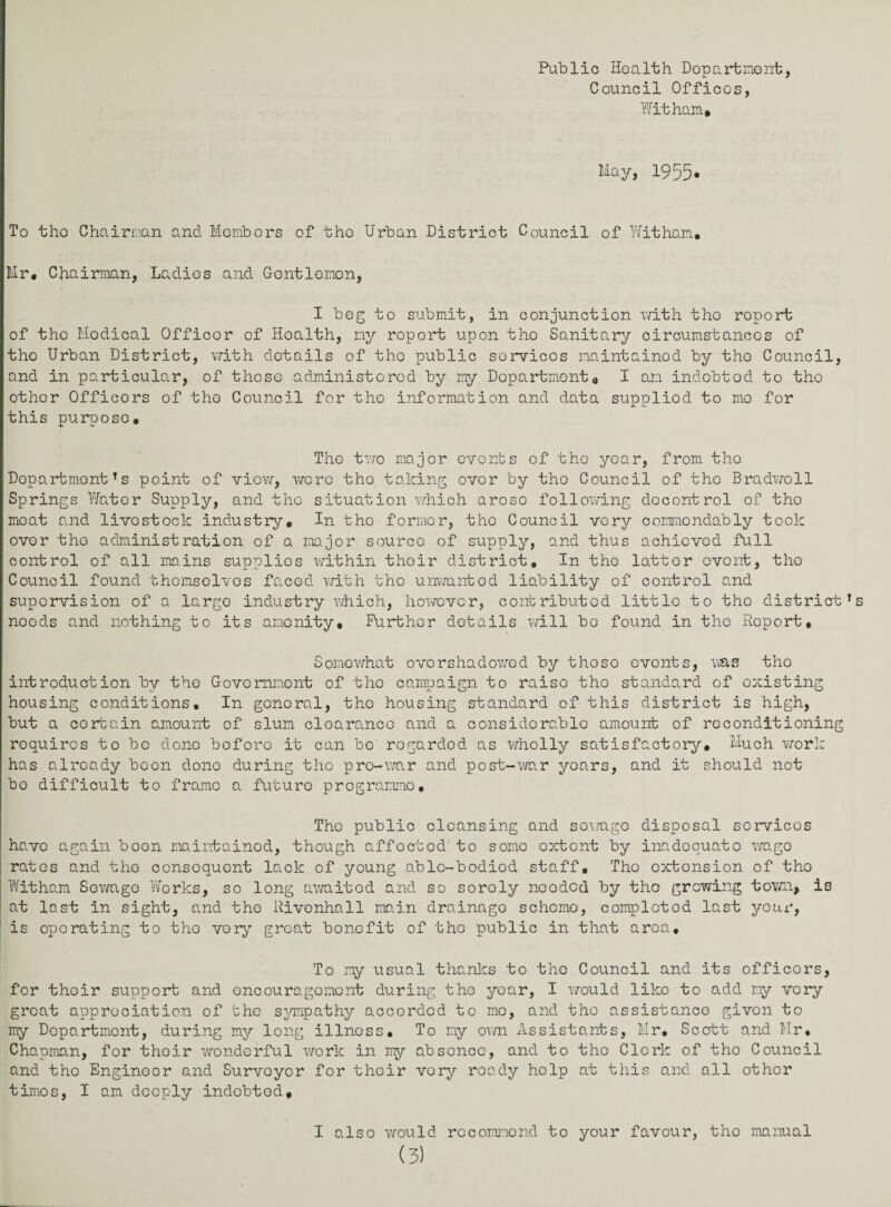 Public Health Department, Council Offices, Wit ham* May, 1955. To tho Chairman and Membors of the Urban District Council of Wit ham* Mr* Chairman, Ladies and Gentlemen, I beg to submit, in conjunction with tho roport of the Modical Officor of Health, ny roport upon tho Sanitary circumstances of tho Urban District, with details of tho public services maintained by tho Council, and in particular, of those administered by my Department* I am indebted to tho other Officors of tho Council for the information and data supplied to mo for this purpose* Tho two major events of tho year, from tho DepartmentTs point of view, wero tho taking ovor by tho Council of the Bradwoll Springs Water Supply, and the situation which aroso following decontrol of tho meat and livestock industry. In tho former, tho Council very commcndably took ovor tho administration of a major source of supply, and thus achieved full control of all mains supplies within their district. In tho lattor event, the Council found themselves faced with tho unwanted liability of control and supervision of a largo industry which, however, contributed little to the districts needs and nothing to its amenity. Further details will bo found in the Roport, Somewhat overshadowed by tho so events, was tho introduction by the Government of the campaign to raise tho standard of existing housing conditions. In gonoral, tho housing standard of this district is high, but a certain amount of slum clearance and a considerable amount of reconditioning roquircs to bo done before it can bo regarded as Wholly satisfactory. Much work has already boon done during the pre-war and post-war years, and it should not bo difficult to frame a futuro programme. The public cleansing and sowago disposal services have again boon maintained, though affected’ to some extent by inadequate wage rates and tho consequent lack of young able-bodied staff, Tho extension of tho Witham Sowago Works, so long awaited and so sorely needed by tho growing town, is at last in sight, and tho Rivonhall main drainago scheme, completed last your, is operating to tho very great bonofit of tho public in that area. To my usual thanks to tho Council and its officers, for thoir support and oncouragomont during tho year, I would like to add ny vory groat appreciation of the sympathy accorded to mo, and the assistance given to my Department, during my long illness. To ny own Assistants, Mr, Scott and Mr, Chapman, for thoir wonderful work in my absence, and to tho Clerk of tho Council and tho Enginoor and Surveyor for thoir vory ready help at this and all other timos, I am deeply indebted. I also would recommend to your favour, tho manual