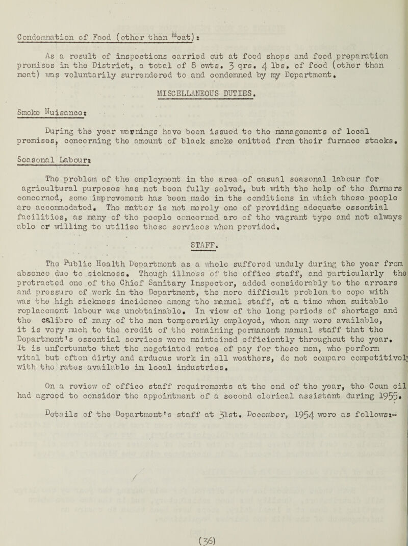 Condemnation of Food (other than idoat): As a result of inspections carried out at food shops and food preparation promises in the District, a total of 8 cwts. 3 qrs, 4 of food (other than moat) was voluntarily surrendered to and condemned by my Department. MISCELLANEOUS DUTIES. Smoke Nuisancez Duping the year warnings have been issued to the managements of local premises, concerning the amount of black smoke omitted from thoir furnace stacks. Seasonal Labours The problem of the employment in tho area of casual seasonal labour for agricultural purposes has not boon fully solved, but with tho holp of tho farmers concerned, some improvement has beon mado in the conditions in which thoso people are accommodated. The matter is not merely one of providing adequate essential facilities, as many of tho pooplo concerned are of the vagrant typo and not always ablo or willing to utilise these services when provided, STAFF. » Tho Public Health Department as a 'whole suffered unduly during the year from absence due to sickness. Though illness of tho office staff, and particularly tho protracted one of tho Chief Sanitary Inspector, added considerably to tho arrears and pressuro of work in tho Department, the more difficult problem to cope with was the high sickness incidence among tho manual staff, at a time when suitable replacement labour was unobtainable. In viow of tho long periods of shortage and tho calibro of many of tho mon temporarily employed, when any we re available, it is vory much to the credit of the remaining permanent manual staff that tho Department’s ossential services wore maintained efficiently throughout the year. It is unfortunate that the negotiated rates of pay for thoso mon, who perform vital but ofben dirty and arduous work in all weathers, do not compare competitive!; with the rates available in local industries. On a review of offico staff requirements at the ond of tho year, the Coun cil had agreed to consider the appointment of a second clerical assistant during 1955* t details of tho Dopartmont's staff at 31st• December, 1954 v/oro as followsa-