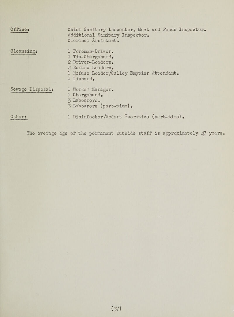 Offices Cleansing Sewago Pi Other: Tho Chief Sanitary Inspector, Meat and Foods Inspector* Additional Sanitary Inspector, Clerical Assistant• 1 Foroman-Driver. 1 Tip-Chargohand. 2 Driver-Loaders, 4 Refuse Loaders, 1 Rofuso Loader /Gulley Emptier Attondant, 1 Tip hand, iposals 1 Works* 1 * 3 Manager, 1 Chargchand, 3 Labourers• 3 Labourers (part-time) • 1 Disinfector/Rodent Ope rative (part-time), average ago of the permanent outside staff is approximately 47 years.