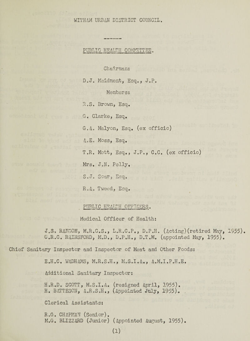 PUBLIC HEALTH COMMITTEE. Chairman: D.J. Maidment, Esq., J.P. Members: R. S. Brown, Esq. G. Clarke, Esq. G.A. Malyon, Esq. (ex officio) A.E. Moss, Esq. T.R. Mott, Esq., J.P,, C.C. (ex officio) Mrs. J.N. Polly, S. J. Soar, Esq., R.A. Tweed, Esq. PUBLIC HEALTH OFFICERS. Medical Officer of Health: RANSOM, M.R.C.S., L.R.C.P., D.P.H. (Acting)(retired May, 1955). C.R.C. RAINSFORD, M.D., D.P.H., D.T.M. (appointed May, 1955). Chief Sanitary Inspector and Inspector of Meat and Other Foods: E.H.C. WADHAMS, M.R.S.H., M.S.I.A., A.M.I.P.H.E. Additional Sanitary Inspector: H.R.D. SCOTT, M.S.I.A. (resigned April, 1955). H. BATTE30N, A.R.S.H., (Appointed July, 1955). . Clerical Assistants: R.G. CHAPMAN (Senior). M.G. BLIZZARD (Junior) (Appointed August, 1955). a)