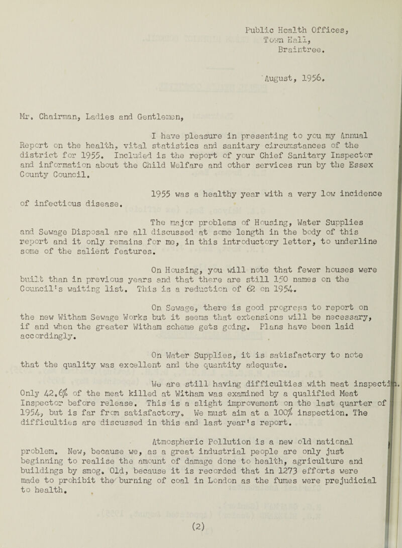 Public Health Offices, Town Kail, Braintree. August, 1956, Mr* Chairman, Ladies and Gentlemen, I have pleasure in presenting to you my Annual Report on the health, vital statistics and sanitary circumstances of the district for 1955. Included is the report of your Chief Sanitary Inspector and information about the Child Welfare and other services run by the Essex County Council. of infectious disease. 1955 was a healthy year with a very low incidence The major problems of Housing, Water Supplies and Suwage Disposal are all discussed at some length in the body of this report and it only remains for me, in this introductory letter, to underline some of the salient features. On Housing, you will note that fewer houses were built than in previous years and that there are still 150 names on the Council's waiting list. This is a reduction of 62 on 1954. On Sewage, there is good progress to report on the new Witham Sewage Works but it seems that extensions will be necessary, if and when the greater Witham scheme gets going. Plans have been laid accordingly. On Water Supplies, it is satisfactory to note that the quality was excellent and the quantity adequate. We are still having difficulties with meat inspects Only 42,6$ of the meat killed at Witham was examined by a qualified Meat Inspector before release. This is a slight improvement on the last quarter of \ 1954, but is far from satisfactory* We must aim at a 100$ inspection. The difficulties are discussed in this and last year’s report. Atmospheric Pollution is a new old national problem. New, because we, as a great industrial people are only just beginning to realise the amount of damage done to health, agriculture and buildings by smog. Old, because it is recorded that in 1273 efforts were made to prohibit th&burning of coal in London as the fumes were prejudicial 1 to health.