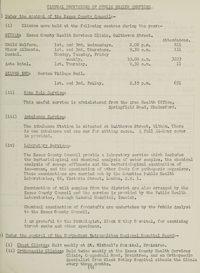 GENERAL PROVISIONS OF PUBLIC HEALTH SERVICES. ) Under the control of the Essex County Council:- (i) Clinics were held at the following centres during the year:- WITH AM: Essex County Health Services Clinic, Guithavon Street. Child Welfare, 1st, and 3rd. Wednesdays. 2.00 p.m. Attendances. 811 Minor Ailments. 1st. and 3rd. Thursdays, 9.30 a.m. 111 Dental. Monday, Tuesday, Friday weekly. 10.00 a.m. 3223 Ante Natal. 1st. Thursday. 9,30 a.m. 11 SILVER END: Garden Village Hall. 1st. and 3rd. Friday. 2.15 p.m, 631 (ii) Home Help Service: This useful service is administered from the Area Health Office, Springfield Road, Chelmsford, (iii) Ambulance Service: The Ambulance Station is situated at Guithavon Street, Witham. There is one Ambulance and one car for sitting cases. A full 24-hour cover is provided, (iv) Laboratory Services: The Essex County Council provide a laboratory service which includes the bacteriological and chemical analysis of water samples, the chemical analysis of sewage effluents and the bacteriological examination of ice-cream, and the examination of other foods for pathogenic organisms. These examinations are carried out by the Counties Public Health Laboratories, 66, Victoria Street, London, S.W. 1. Examination of milk samples from the district are also arranged by the Essex County Council and the service is provided by the Public Health Laboratories, Borough General Hospital, Ipswich, Chemical examination of foodstuffs are undertaken by the Public Analyst to the Essex County Council. I am grateful to the Pathologist, Black N:tlcy IP soital, for examining throat swabs and other specimens. ) Under the control of the North-East Metropolitan Regional Hospital Board:- (i) Chest Clinics: Held weekly at St. Michael's Hospital, Braintree. (ii) Orthopaedic Clinics: Held twice weekly at the Essex County Health Services Clinic, Coggeshall Rond, Braintree, and an Orthopaedic Specialist from Black Notley Hospital attends the Clinic every three,months.