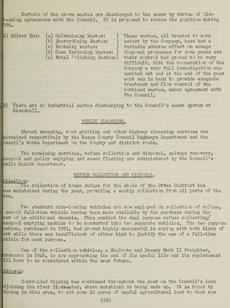 Certain of the above wastes are discharged to the sewer by virtue of old- [tanding agreements with the Council. It is proposed to review the position during 956. 2) Silver End: l (a) Galvanising Wastes: ) (b) Sherardising Wastes: ) (c) Bronzing Wastes: ) (d) Case Hardening Wastes: ) (e) Metal Polishing Wastes:) These wastes, all treated to some extent by the Company, have had a variable adverse effect on sewage disposal processes for some years and their control had proved to be very difficult. With the cooperation of the Company a very full investigation was carried out and at the end of the year work was in hand to provide adequate treatment and flow control of the combined wastes, under agreement with the Council. 3) There are no industrial wastes discharging to the Council’s sewer system at Rivenhall. PUBLIC CLEANSING. Street sweeping, road gritting and other highway cleansing services are aintained respectively by the Essex County Council Highways Department and the rouncil's Works Department on the County and district roads. The remaining services, refuse collection and disposal, salvage recovery, Ipsspool and gulley emptying and sewer flushing are administered by the Council’s ublic Health Department. REFUSE COLLECTION AND DISPOSAL. •mm —n-1 —I HIT n — cthi— him i hi ■■ ■ im i !■ n ■ ■ ii —i 11 nwii «a—»nOLi» {ollection: The collection of house refuse for the whole of the Urban District has een maintained during the year, providing a weekly collection from all parts of the rea. Two standard side-loading vehicles are now employed on collection of refuse, second full-time vehicle having been made available by the purchase during the lear of an additional chassis. This enabled the dual purpose refuse collecting/ esspool emptying machine to be converted into two separate vehicles. The two purpose achine, purchased in 1951, had proved highly successful in coping with both kinds of ork while there was insufficient of either kind to justify the use of a full-time ehicle for each purpose. One of the collection vehicles, a Shelvoke and Drewry Mark II freighter, lurchased in 1946, is now approaching the end of its useful life and its replacement Iill have to be considered within the near future. Iisposal: Controlled tipping has continued throughout the year on the Council's land djoining the river Blackwater, where marshland is being made up. It is hoped by ipping in this area, to add some 10 acres of useful agricultural land to that now