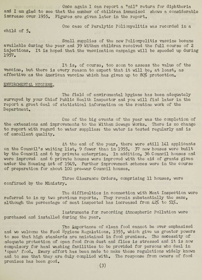 Once again I can report a nil return for diphtheria and I am glad to see that the number of children immunised shows a considerable increase over 1955* Figures are given later in the report. child of 5. One case of Paralytic Poliomyelitis was recorded in a Small supplies of the new Poliomyelitis vaccine became available during the year and 39 Witham children received the full course of 2 injections. It is hoped that the vaccination campaign will be speeded up during 1957. It is, of course, too soon to assess the value of the vaccine, but there is every reason to expect that it will be, at least, as effective as the American vaccine which has given up to 80$ protection, ENVIROMENTAL HYGIENE. The field of enviromental hygiene has been adequately surveyed by your Chief Public Health Inspector and you will fird later in the report a great deal of statistical information on the routine work of the Department. One of the big events of the year was the completion of the extensions and improvements to the Witham Sewage Works. There is no change to report with regard to water supplies: the water is tested regularly and is of excellent quality. At the end of the year, there were still 141 applicants on the Council’s waiting list, 9 fewer than in 1955. 37 new houses were built by the Council and 6 by private enterprise. In addition, 36 Council houses and were improved and 6 private houses were improved with the aid of grants given under the Housing Act of 1949. Further improvement schemes were in the course of preparation for about 100 pre-war Council houses. Three Clearance Orders, comprising 11 houses, were confirmed by the Ministry, The difficulties in connection with Meat Inspection were referred to in my two previous reports. They remain substantially the same, although the percentage of meat inspected has increased from 42$ to 51$. Instruments for recording Atmospheric Pollution were purchased and installed during the year. The importance of clean food cannot be over emphasised and we welcome the Food Hygiene Regulations, 1955, which give us greater powers to see that high standards are maintained in food premises. The necessity of adequate protection of open food from dust and flies is stressed and it is now compulsory for hand washing facilities to be provided for persons who deal in ’open* food. Every effort has been made to make these regulations widely known and to see that they are duly complied with. The response from owners of food premises has been good.