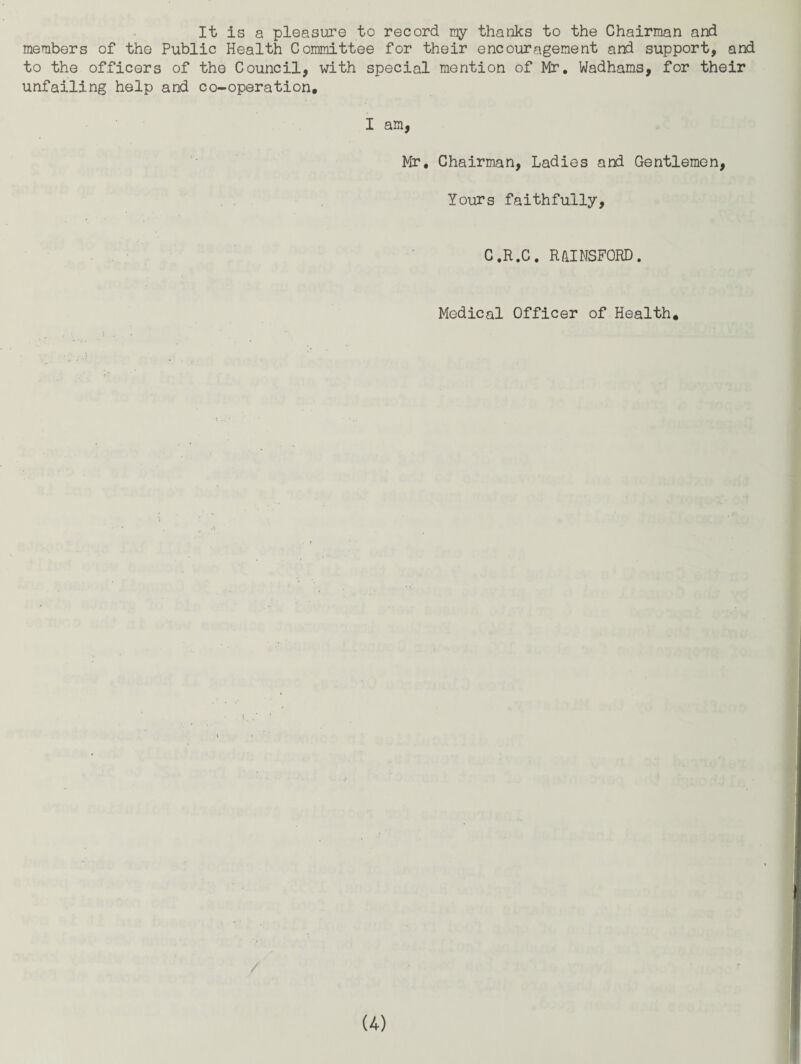 It is a pleasure to record my thanks to the Chairman and members of the Public Health Committee for their encouragement and support, and to the officers of the Council, with special mention of Mr. Wadhams, for their unfailing help and co-operation. I am, Mr, Chairman, Ladies and Gentlemen, Yours faithfully, C.R.C. R/IINSFORD. Medical Officer of Health.
