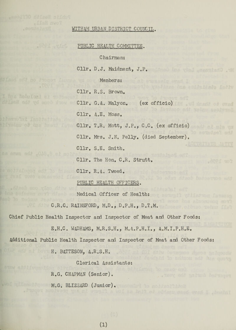 WITH4M UR3A.N DISTRICT COUICIL. PUBLIC HEALTH COMMITTEE. Chairman: Cllr, D.J. Maidment, J.P, Members: Cllr, R.S. Brown, Cllr, G.A. Malyon, (ex officio) Cllr, A.E, Moss, Cllr, T.R. Mott, J.P,, C.C, (ex officio) Cllr, Mrs, J.N, Pelly, (died September), Cllr, S.E. Smith, Cllr, The Hon, C,R. Strutt, Cllr, R.A. Tweed, PUBLIC HEALTH OFFICERS. Medical Officer of Health: C.R.C. RAINSFORD, M,D,, D,P.H,, D.T.M. Chief Public Health Inspector arid Inspector of Meat and Other Foods: E,H.C. WADHAMS, M.R,S,H,, M.A.P,H.I,, A.M.I.P,H,E, Additional Public Health Inspector and Inspector of Meat and Other Foods: H. BATTESON, A.R.S.H. Clerical Assistants: R.G, CHAPMAN (Senior), M.G, BLIZZARD (Junior),