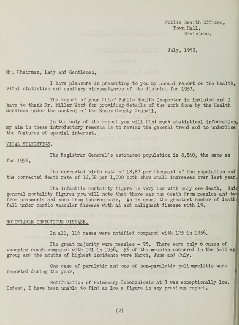 Town Hall, Braintree, July, 1958. Mr, Chairman, Lady and Gentlemen, I have pleasure in presenting to you my annual report on the health, vital statistics and sanitary circumstances of the district for 1957, The report of your Chief Public Health Inspector is included and I have to thank Dr. Miller Wood for providing details of the work done by the Health Services under the control of the Essex County Council, In the body of the report you will find much statistical information, my aim in these introductory remarks is to review the general trend and to underline the features of special interest, VITAL STATISTICS. The Registrar Generates estimated population is 8,840, the same as for 1956. The corrected birth rate of 18,87 per thousani of the population and the corrected death rate of 12,58 per 1,000 both show small Increases over last yeari The infantile mortality figirre is very low with only one death, Undei general mortality figures you will note that there was one death from measles and tw( from pneumonia and none from tuberculosis. As is usual the greatest number of death!, fall under cardio vascular disease with 44 and malignant disease with 19, NOTIFIABLE INFECTIOUS DISEASE. In all, ll6 cases were notified compared with 125 in 1956, The great majority were measles - 95. There were only 6 cases of whooping cough compared with 101 in 1956, 56 of the measles occurred in the 5-10 ag! group and the months of highest incidence were March, June and July, || One case of paralytic and one of non-paralytic poliomyelitis were ■■ reported during the year, t Notification of Pulmonary Tuberculosis at 3 was exceptionally low, i Indeed, I have been unable to find as low a figure in any previous report.