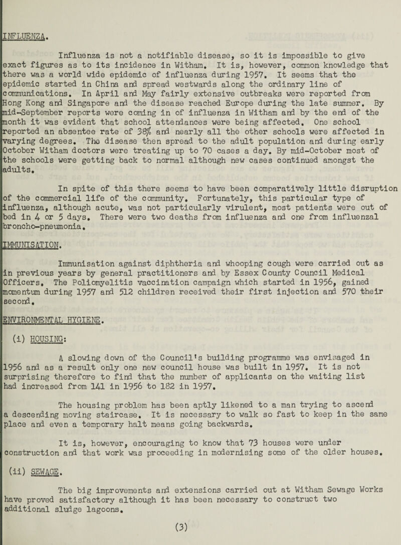 INFLUENZA. Influenza is not a notifiable disease, so it is impossible to give exact figures as to its incidence in Witham, It is, however, common knowledge that there was a world wide epidemic of influenza during 1957, It seems that the epidemic started in China and spread westwards along the ordinary line of communications. In April and May fairly extensive outbreaks were reported from Hong Kong and Singapore and the disease reached Europe during the late summer. By mid-September reports were coming in of influenza in Witham and by the end of the month it was evident that school attendances were being affected. One school reported an absentee rate of 38^ and nearly all the other schools were affected in varying degrees. The disease then spread to the adult population and during early October Witham doctors were treating up to 70 cases a day. By mid-October most of the schools were getting back to normal although new cases continued amongst the adults. In spite of this there seems to have been comparatively little disruption of the commercial life of the community. Fortunately, this particular type of influenza, although acute, was not particularly virulent, most patients were out of bed in 4 or 5 days. There were two deaths from Influenza and one from Influenzal broncho-pneumonia, IMMUNISATION. Immunisation against diphtheria and whooping cough were carried out as in previous years by general practitioners and by Essex County Council Medical Officers, The Poliomyelitis vaccination campaign which started in 1956, gained momentum during 1957 and 512 children received their first injection and 570 their second, ENVIRONMENTAL HYGIENE, (i) HOUSINGi A slowing down of the Council's building programme was envisaged in 1956 and as a result only one new council house was built in 1957, It is not surprising therefore to find that the number of applicants on the waiting list had increased from 141 in 1956 to 182 in 1957, The housing problem has been aptly likened to a man trying to ascend a descending moving staircase. It is necessary to walk so fast to keep in the same place and even a temporary halt means going backwards. It is, however, encouraging to know that 73 houses were under construction and that work was proceeding in modernising some of the older houses, (ii) SEWAGE. The big improvements and extensions carried out at Witham Sewage Works have proved satisfactory although it has been necessary to construct two additional sludge lagoons.
