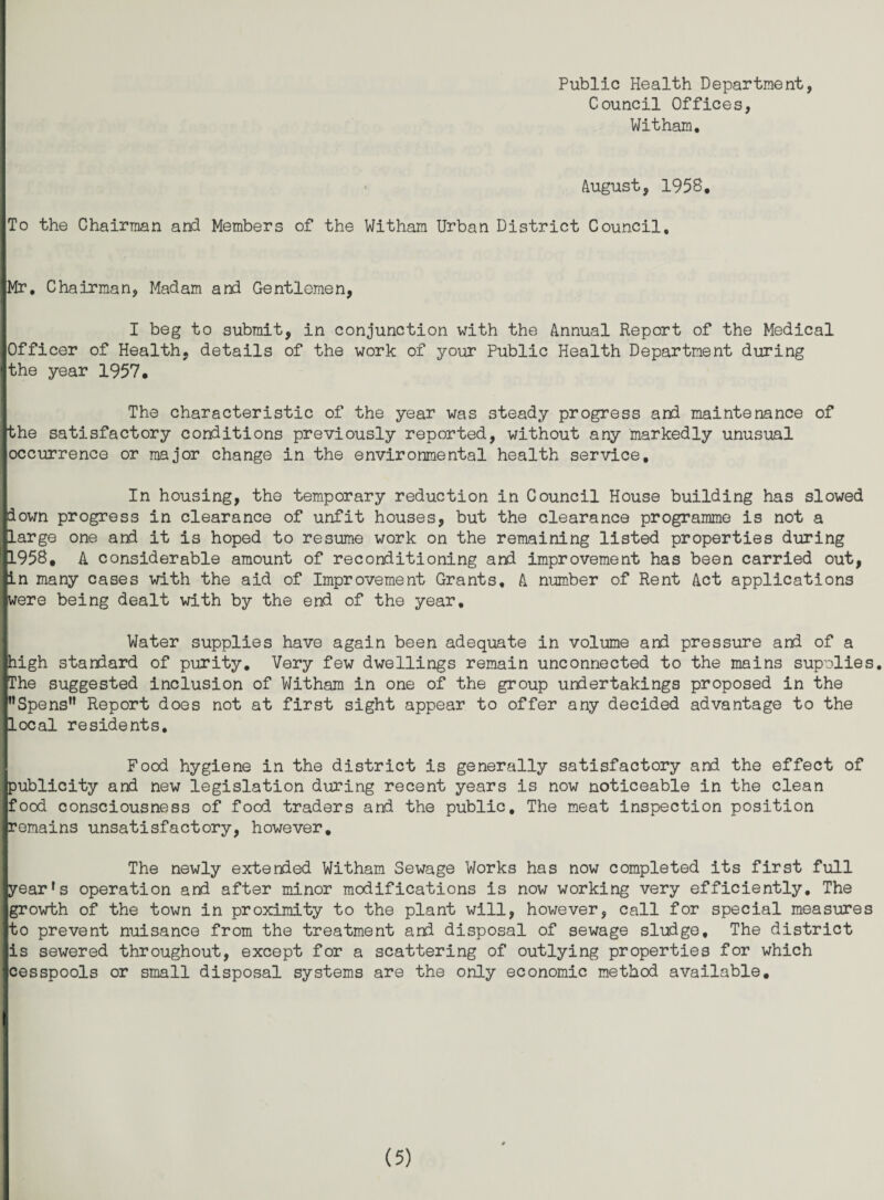 Public Health Department, Council Offices, Witham, • August, 1958, ,To the Chairman and Members of the Witham Urban District Council, jMr, Chairman, Madam and Gentlemen, I beg to submit, in conjunction with the Annual Report of the Medical Officer of Health, details of the work of your Public Health Department during the year 1957, The characteristic of the year was steady progress and maintenance of the satisfactory conditions previously reported, without any markedly unusual occurrence or major change in the environmental health service. In housing, the temporary reduction in Council House building has slowed down progress in clearance of unfit houses, but the clearance programme is not a Xarge one and it is hoped to resume work on the remaining listed properties during 1958, A considerable amount of reconditioning and improvement has been carried out, in many cases with the aid of Improvement Grants, A number of Rent Act applications were being dealt with by the end of the year. Water supplies have again been adequate in volume and pressure and of a high standard of purity. Very few dwellings remain unconnected to the mains supolies. The suggested inclusion of VJitham in one of the group undertakings proposed in the ”Spens” Report does not at first sight appear to offer any decided advantage to the local residents. Food hygiene in the district is generally satisfactory and the effect of publicity and new legislation during recent years is now noticeable in the clean food consciousness of food traders and the public. The meat Inspection position remains unsatisfactory, however. The newly extended Witham Sewage Works has now completed its first full year's operation and after minor modifications is now working very efficiently. The growth of the town in proximity to the plant will, however, call for special measures to prevent nuisance from the treatment and disposal of sewage sludge. The district is sewered throughout, except for a scattering of outlying properties for which cesspools or small disposal systems are the only economic method available.