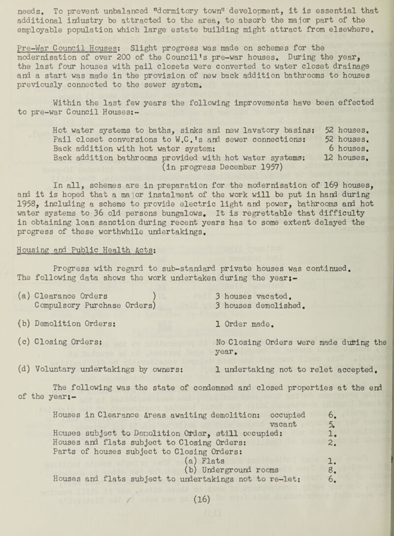 needs. To prevent unbalanced ’’dormitory town”'development, it is essential that additional industry be attracted to the area, to absorb the major part of the employable population which large estate building might attract from elsewhere. Pre-War Council Houses; Slight progress was made on schemes for the modernisation of over 200 of the Council’s pre-war houses. During the year, the last four houses with pail closets were converted to water closet drainage and a start was made in the provision of new back addition bathrooms to houses previously connected to the sewer system. Within the last few years the following improvements have been effected to pre-war Council Houses:- Hot water systems to baths, sinks and new lavatory basins: Pail closet conversions to W.C.’s and sewer connections: Back addition with hot water system: Back addition bathrooms provided with hot water systems: (in progress December 1957) 52 houses, 52 houses, 6 houses, 12 houses. In all, schemes are in preparation for the modernisation of l69 houses, and it is hoped that a maior instalment of the work will be put in hand during 1958, including a scheme to provide electric light and power, bathrooms and hot water systems to 36 old persons bungalows. It is regrettable that difficulty in obtaining loan sanction during recent years has to some extent delayed the progress of these worthwhile undertakings. Housing and Public Health Acts: Progress with regard to sub-standard private houses was continued. The following data shows the work undertaken during the year;- (a) Clearance Orders ) Compulsory Purchase Orders) (b) Demolition Orders: (c) Closing Orders: (d) Voluntary undertakings by owners: 3 houses vacated, 3 houses demolished, 1 Order made. No Closing Orders were made duting the year, 1 undertaking not to relet accepted. The following was the state of condemned and closed properties at the end of the year;- Houses in Clearance Areas awaiting demolition: occupied 6, vacant 5, Houses subject to Demolition Otdar, still occupied: 1, Houses and flats subject to Closing Orders: 2, Parts of houses subject to Closing Orders: (a) Flats 1, (b) Urderground rooms 8, Houses and flats subject to undertakings not to re-let: 6,