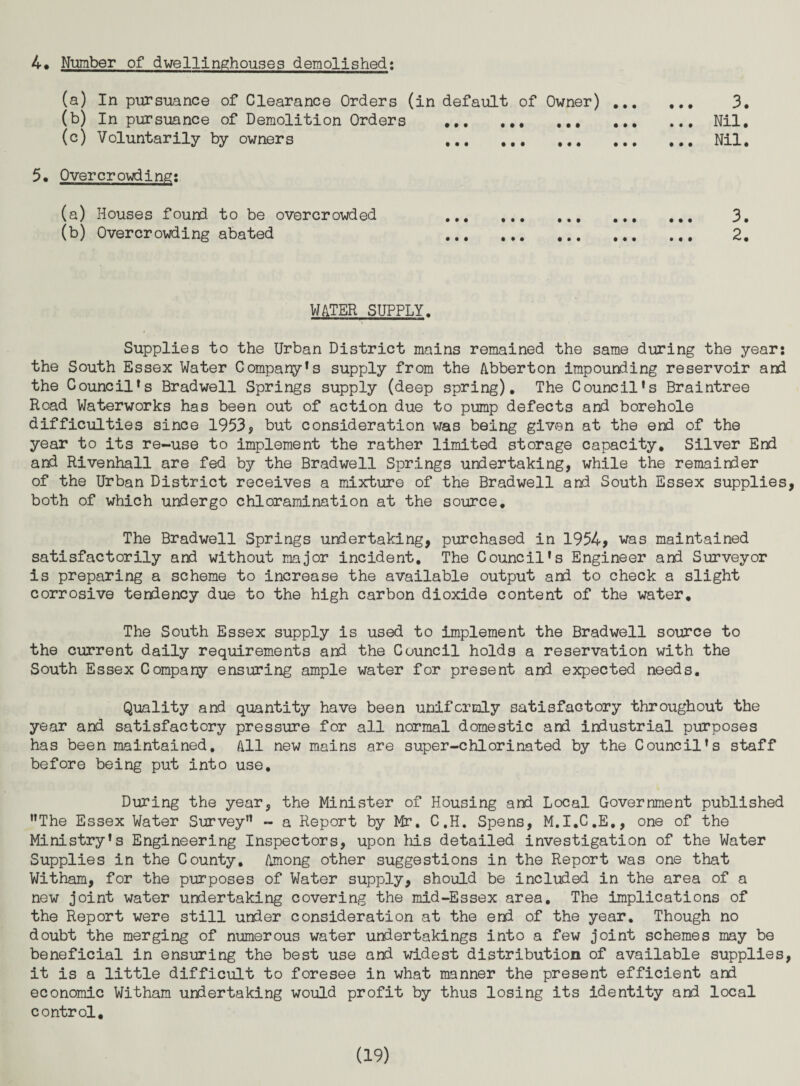 4* Nimber of dwellinghouses demolished; (a) In piirsuance of Clearance Orders (in default of Owner). 3, (b) In pursuance of Demolition Orders .Nil, (c) Voluntarily by owners .Nil. 5, Overcrowding! (a) Houses found to be overcrowded . ... 3. (b) Overcrowding abated . 2. WATER SUPPLY. Supplies to the Urban District mains remained the same during the year: the South Essex Water Compare’s supply from the Abberton impounding reservoir and the Council's Bradwell Springs supply (deep spring). The Council’s Braintree Road Waterworks has been out of action due to pump defects and borehole difficulties since 1953, but consideration was being given at the end of the year to its re-use to implement the rather limited storage capacity. Silver End and Rivenhall are fed by the Bradwell Springs undertaking, while the remainder of the Urban District receives a mixture of the Bradwell and South Essex supplies, both of which undergo chloramination at the source. The Bradwell Springs undertaking, purchased in 1954, was maintained satisfactorily and without major incident. The Council's Engineer and Surveyor is preparing a scheme to increase the available output and to check a slight corrosive tendency due to the high carbon dioxide content of the water. The South Essex supply is used to implement the Bradwell source to the current daily requirements and the Council holds a reservation with the South Essex Company ensuring ample water for present and expected needs. Quality and quantity have been uniformly satisfactory throughout the year and satisfactory pressure for all normal domestic and industrial purposes has been maintained. All new mains are super-chlorinated by the Council’s staff before being put into use. During the year, the Minister of Housing and Local Government published ’’The Essex Water Survey” - a Report by Mr. C.H. Spens, M.I.C.E,, one of the Ministry’s Engineering Inspectors, upon his detailed investigation of the Water Supplies in the County, Among other suggestions in the Report was one that Witham, for the purposes of Water supply, should be included in the area of a new joint water undertaking covering the mid-Essex area. The implications of the Report were still under consideration at the end of the year. Though no doubt the merging of numerous water undertakings into a few joint schemes may be beneficial in ensuring the best use and widest distribution of available supplies, it is a little difficult to foresee in what manner the present efficient and economic Witham undertaking would profit by thus losing its identity and local control.