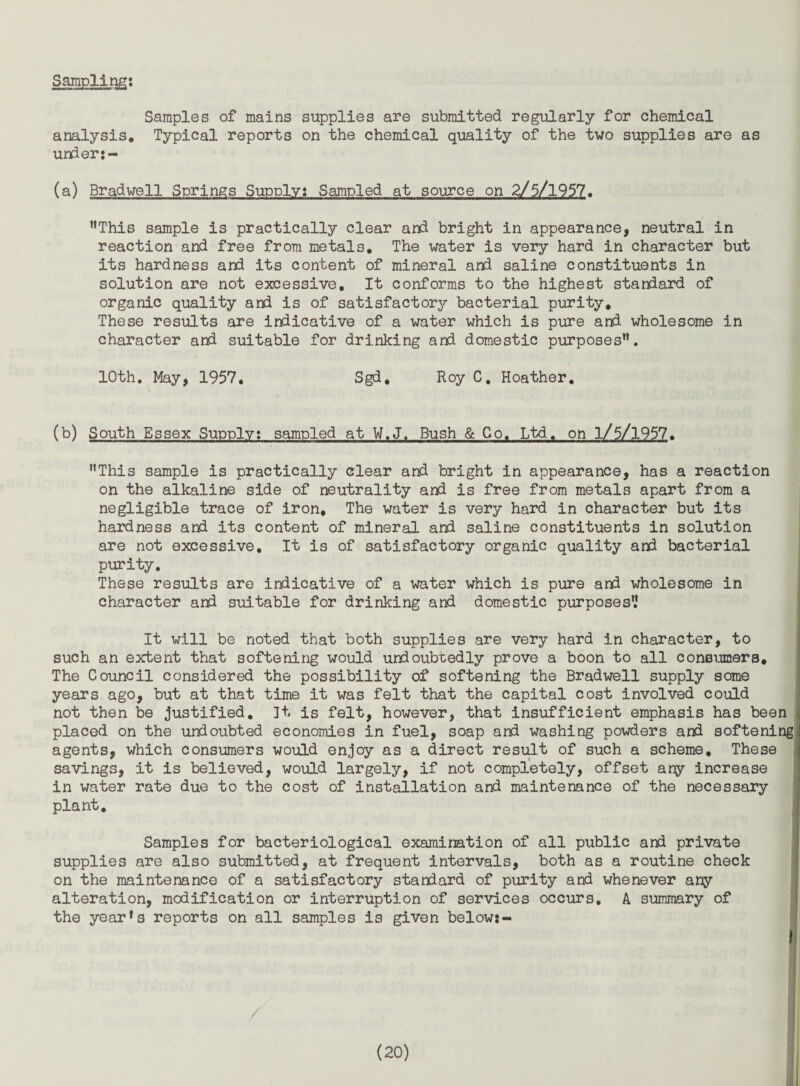 Sampling; Samples of mains supplies are submitted regularly for chemical analysis. Typical reports on the chemical quality of the two supplies are as unden- (a) Bradwell Springs Supply; Sampled at source on 2/5/1957. *’This sample is practically clear and bright in appearance, neutral in reaction and free from metals. The water is very hard in character but its hardness and its content of mineral and saline constituents in solution are not excessive. It conforms to the highest standard of organic quality and is of satisfactory bacterial purity. These results are indicative of a water which is pure and wholesome in character and suitable for drinking and domestic purposes”. 10th, May, 1957, Sgd, Roy C, Hoather, (b) South Essex Supply; sampled at W.J. Bush & Co. Ltd, on l/5/1957, ’’This sample is practically clear and bright in appearance, has a reaction on the alkaline side of neutrality and is free from metals apart from a negligible trace of iron. The water is very hard in character but its hardness and its content of mineral and saline constituents in solution are not excessive. It is of satisfactory organic quality and bacterial purity. These results are indicative of a water which is pure and wholesome in character and suitable for drinking and domestic purposes',* It will be noted that both supplies are very hard in character, to such an extent that softening would undoubtedly prove a boon to all consumers. The Council considered the possibility of softening the Bradwell supply some years ago, but at that time it was felt that the capital cost involved could not then be justified, Jt is felt, however, that insufficient emphasis has been placed on the unioubted economies in fuel, soap and washing powders and softening agents, which consumers would enjoy as a direct resi;dt of such a scheme. These savings, it is believed, would largely, if not completely, offset any increase in water rate due to the cost of installation and maintenance of the necessary ; plant. Samples for bacteriological examination of all public and private ’ supplies are also submitted, at frequent intervals, both as a routine check i on the maintenance of a satisfactory standard of purity and whenever any ' alteration, modification or interruption of services occurs, A summary of the yearns reports on all samples is given below:- ; il !