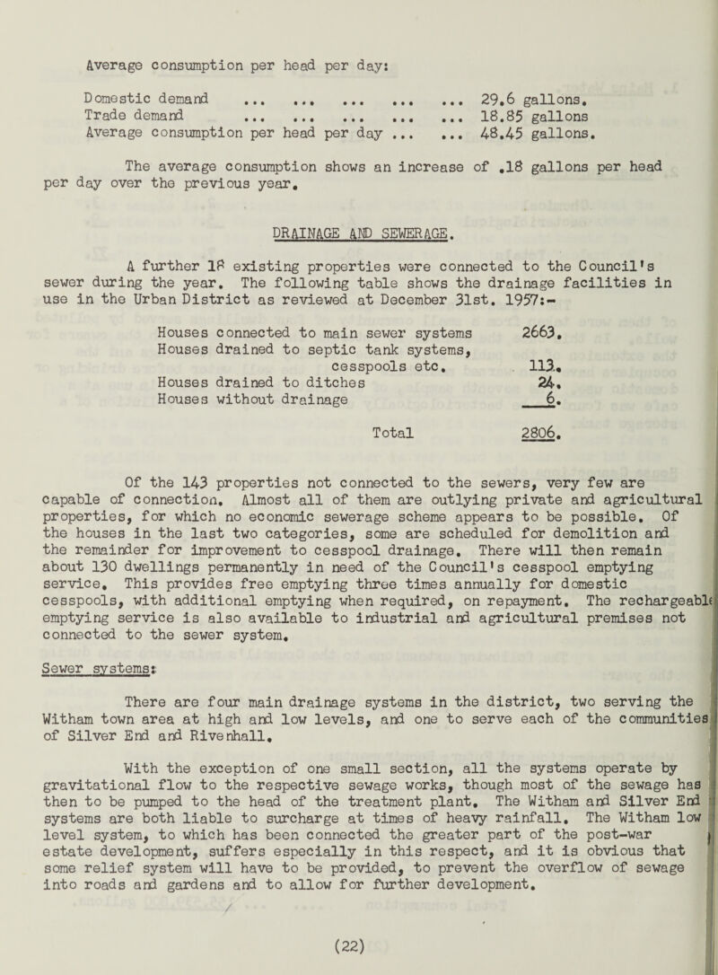 Average consumption per head per day: Domestic demand . 29.6 gallons. Trade demand . 18,85 gallons Average consumption per head per day. 48,45 gallons. The average consumption shows an increase of ,18 gallons per head per day over the previous year. DRAINAGE AE) SEWERAGE. A further 18 existing properties were connected to the Council's sewer during the year. The following table shows the drainage facilities in use in the Urban District as reviewed at December 31st. 1957;- Houses connected to main sewer systems 2663, Houses drained to septic tank systems, cesspools etc, 113., Houses drained to ditches 24, Houses without drainage 6. Total 2806. Of the 143 properties not connected to the sewers, very few are capable of connection. Almost all of them are outlying private and agricultural \ properties, for which no economic sewerage scheme appears to be possible. Of the houses in the last two categories, some are scheduled for demolition and the remainder for improvement to cesspool drainage. There will then remain about 130 dwellings permanently in need of the Council’s cesspool emptying service. This provides free emptying throe times annually for domestic cesspools, with additional emptying when required, on repayment. The rechargeabld] emptying service is also available to industrial and agricultural premises not connected to the sewer system, ; Sewer systems? i There are four main drainage systems in the district, two serving the i Witham town area at high and low levels, and one to serve each of the communities j; of Silver End and Rivenhall, j With the exception of one small section, all the systems operate by ji gravitational flow to the respective sewage works, though most of the sewage has i then to be pumped to the head of the treatment plant. The Witham and Silver End 1 systems are both liable to surcharge at times of heavy rainfall. The Witham low !5 level system, to which has been connected the greater part of the post-war i estate development, suffers especially in this respect, and it is obvious that some relief system will have to be provided, to prevent the overflow of sewage \i into roads and gardens and to allow for further development.