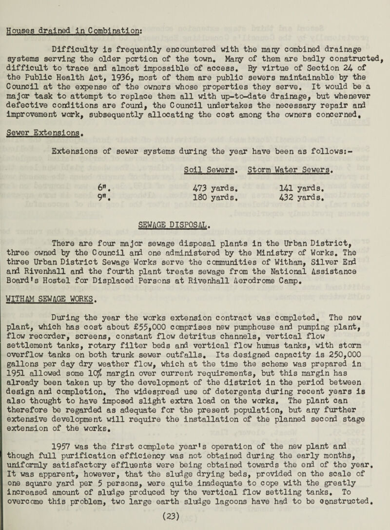 Houses drained in Combination: Difficulty is frequently encountered idth the many combined drainage systems serving the older portion of the town. Many of them are badly constructed difficult to trace and almost impossible of access. By virtue of Section 24 of the Public Health Act, 1936, most of them are public sewers maintainable by the Council at the expense of the owners whose properties they serve. It would be a major task to attempt to replace them all with up-to-date drainage, but whenever defective conditions are found, the Council undertakes the necessary repair a»i improvement work, subsequently allocating the cost among the owners concerned. Sewer Extensions. Extensions of sewer systems during the year have been as follows:- Soil Sewers. Storm Water Sewers. 6**, 473 yards. 141 yards. 9'*. ISO yards. 432 yards. SEWAGE DISPOSAL. There are four major sewage disposal plants in the Urban District, three owned by the Council and one administered by the Ministry of Works. The three Urban District Sewage Works serve the communities of Witham, Silver End and Rivenhall and the fourth plant treats sewage from the National Assistance Board*s Hostel for Displaced Persons at Rivenhall Aerodrome Camp. WITHAM SEWAGE WORKS. During the year the works extension contract was completed. The new plant, which has cost about £55,000 comprises new pumphouse and pumping plant, flow recorder, screens, constant flow detritus channels, vertical flow settlement tanks, rotary filter beds and vertical flow humus tanks, with storm overflow tanks on both trunk sewer outfalls. Its designed capacity is 250,000 gallons per day dry weather flow, which at the time the scheme was prepared in 1951 allowed some IC^ margin over current requirements, but this margin has already been taken up by the development of the district in the period between design and completion. The widespread use of detergents during recent years is also thought to have Imposed slight extra load on the works. The plant can therefore be regarded as adequate for the present population, but any further extensive development will require the installation of the planned second stage extension of the works. 1957 was the first complete year*s operation of the new plant and though full purification efficiency was not obtained during the early months, uniformly satisfactory effluents were being obtained towards the end of the year. It was apparent, however, that the sludge drying beds, provided on the scale of one square yard per 5 persons, were qiiite inadequate to cope with the greatly increased amount of sludge produced by the vertical flow settling tanks. To overcome this problem, two large earth sludge lagoons have had to be constructed,