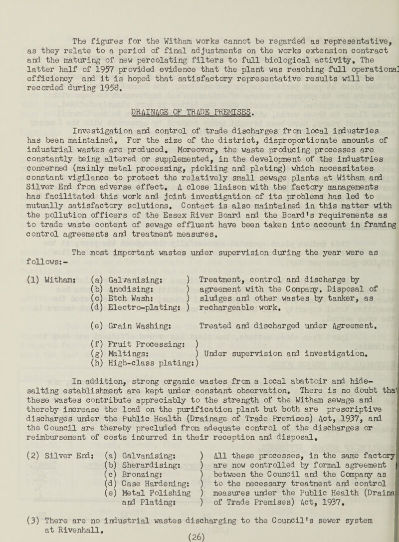The figures for the Witham works cannot be regarded as representative, as they relate to a period of final adjustments on the works erbension contract and the maturing of new percolating filters to full biological activity. The latter half of 1957 provided evidence that the plant was reaching full operational efficiency and it is hoped that satisfactory representative results will be recorded during 1958. DRAINAGE OF TRADE PREMISES. Investigation and control of trade discharges from local industries has been maintained. For the size of the district, disproportionate amounts of industrial wastes are produced. Moreover, the waste producing processes are constantly being altered or supplemented, in the development of the industries concerned (mainly metal processing, pickling and plating) which necessitates constant vigilance to protect the relatively small sewage plants at Witham and Silver End from adverse effect, A close liaison with the factory managements has facilitated this work and joint investigation of its problems has led to mutually satisfactory solutions. Contact is also maintained in this matter with the pollution officers of the Essex River Board and the Board*s requirements as to trade waste content of sewage effluent have been taken into account in framing control agreements and treatment measures. The most important wastes under supervision during the year were as follows;- (1) Witham: (a) Galvanising; ) (b) Anodising: ) (c) Etch Wash: ) (d) Electro-plating: ) Treatment, control and discharge by agreement with the Compare. Disposal of sludges and other wastes by tanker, as rechargeable work. I (e) Grain Washing: Treated and discharged under Agreement. (f) Fruit Processing: ) (g) Maltings: ) Under supervision and investigation. (h) High-class plating:) In addition, strong organic wastes from a local abattoir and hide- salting establishment are kept under constant observation. There is no doubt thal these wastes contribute appreciably to the strength of the Witham sewage and thereby increase the load on the purification plant but both are prescriptive discharges under the Public Health (Drainage of Trade Premises) Act, 1937, and the Council are thereby precluded from adequate control of the discharges or reimbursement of costs incurred in their reception and disposal. (2) Silver End: ) ) (a) Galvanising: (b) Sherardising: (c) Bronzing: ) (d) Case Hardening: ) (e) Metal Folishing ) and Plating; ) All these processes, in the same factory are now controlled by formal agreement between the Council and the Compare as to the necessary treatment and control measures under the Public Health (Drains of Trade Premises) Act, 1937, (3)'There are no industrial wastes discharging to the Council’s sewer system at Rivenhall,