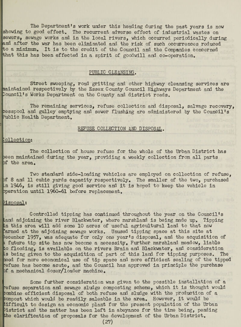 The Department’s work under this heading during the past years is now showing to good effect. The recurrent adverse effect of industrial wastes on isewers, sewage works and in the local rivers, which occurred periodically during land after the war has been eliminated and the risk of such occurrences reduced to a minimum. It is to the credit of the Council and the Companies concerned jthat this has been effected in a spirit of goodwill and co-operation, r I PUBLIC CLEANSING. [ 1 Street sweeping, road gritting and other highway cleansing services are Maintained respectively by the Essex County Council Highways Department and the Council’s Works Department on the County and district roads. The remaining services, refuse collection and disposal, salvage recovery, cesspool and gulley emptying and sewer flushing are administered by the Council’s public Health Department, REFUSE COLLECTION AND DISPOSAL, collection; The collection of house refuse for the whole of the Urban District has oeen maintained during the year, providing a weekly collection from all parts of the area. Two standard side-loading vehicles are employed on collection of refuse, Df 8 and 11 cubic yards capacity respectively. The smaller of the two, purchased .n 1946, is still giving good service and it is hoped to keep the vehicle in Operation until 1960-61 before replacement, disposals [ j Controlled tipping has continued throughout the year on the Council’s land adjoining the river Blackwater, where marshland is being made up. Tipping jLn this area will add some 10 acres of useful agricultural land to that now farmed at the adjoining sewage works. Unused tipping space at this site at |)ecember 1957, was adequate for only one year’s disposal, and the acquisition of 1 future tip site has now become a necessity. Further marshland meadow, liable lo flooding, is available on the rivers Brain and Blackwater, and consideration .is being given to the acquisition of part of this land for tipping purposes. The heed for more economical use of tip space and more efficient sealing of the tipped irefuse has become acute, and the Council has approved in principle the purchase of a mechanical dozer/loader machine, ( Some further consideration was given to the possible installation of a refuse separation and sewage sludge composting scheme, which it is thought would combine efficient disposal of both refuse and sludge with the production of a compost which would be readily saleable in the area. However, it would be iifficult to design an economic plant for the present population of the Urban )istrict and the matter has been left in abeyance for the time being, pending the clarification of proposals for the development of the Urban District,