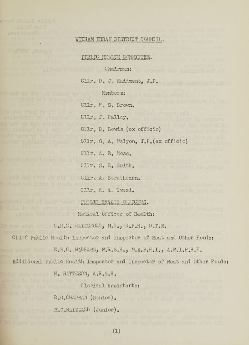 WITHAM URBAN DISTRICT COUNCIL. PUBLIC HEALTH COMMITTEE. Chairman: CUr. D„ Ja Maidment, J.P, Members: CUr, F. S, Brown. Clir0 J, Dailey. Cl?lre B. Lewis (ox officio) Cllr. G„ A. Malyon, J,P.(ex officio) 0111% A. E, Koss. Chiaf Public 0 R C Health E.H.C. Clir. S. E. Smith, C1I;% An Straihearn. C?Jjr. R. A0 Tweed. mMLM 4tIH^0LFlCF>lS Medical Officer of Healths RAIirSPORD, M.D., D.P.H., D.T.M, Inspector arid Inspector of Meat and Other Foods: WADHAMS, M.R.S.H., M.A.P.H.I., A.M.I.P.H.E. Additional Public Health Inspector and inspector of Meat and Other Foods ♦ H. BATTESON, A.R.S.H. Clerical Assistants: R.G.CHAPMAN (Senior), M.G0BLIZ2ARD (Junior).