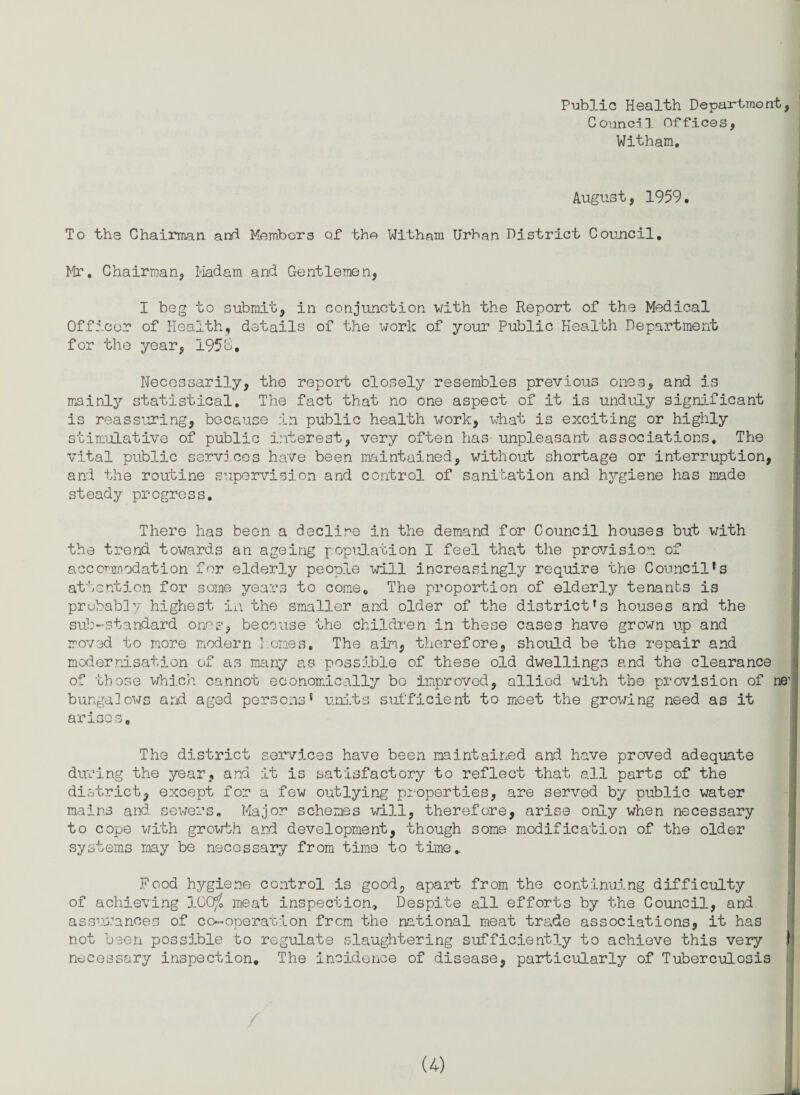 Public Health Department, Council Offices, Witham. August, 1959. . To the Chairman, and Members of the Witham Urban District Council. Mr, Chairman, Madam and Gentlemen, I beg to submit, in conjunction with the Report of the Medical Officer of Health, details of the work of your Public Health Department for the year, 195ti. Necessarily, the report closely resembles previous ones, and is mainly statistical. The fact that no one aspect of it is unduly significant is reassuring, because in public health work, what is exciting or highly stimulative of public interest, very often has unpleasant associations. The vital public services have been maintained, without shortage or interruption, and the routine supervision and control of sanitation and hygiene has made steady progress. There has been a decline in the demand for Council houses but with the trend towards an ageing population I feel that the provision of accommodation for elderly people will increasingly require the Council*s attention for some years to come. The proportion of elderly tenants is probably highest in the smaller and older of the district*s houses and the sub-standard ones, because the children in these cases have grown up and moved to more modern l.ornes. The aim, therefore, should be the repair and modernisation of as many as possible of these old dwellings and the clearance of those which cannot economically bo improved, allied wlvh the provision of ne1 bungalows and aged persons* units sufficient to meet the growing need as it arises. The district services have been maintained and have proved adequate during the year, and it is satisfactory to reflect that all parts of the district, except for a few outlying properties, are served by public water mains and sewers. Major schemes will, therefore, arise only when necessary to cope with growth and development, though some modification of the older systems may be necessary from time to time. Food hygiene control is good, apart from the continuing difficulty of achieving 100^ meat inspection. Despite all efforts by the Council, and assurances of co-operation from the national meat trade associations, it has not been possible to regulate slaughtering sufficiently to achieve this very ft necessary inspection. The incidence of disease, particularly of Tuberculosis