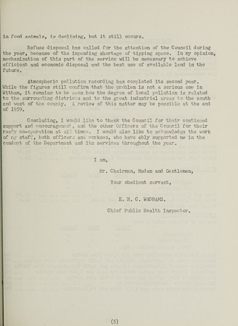 in food animals, is declining, but it still occurs. Refuse disposal has called for the attention of the Council during the year, because of the impending shortage of tipping space. In my opinion, mechanisation of this part of the service will be necessary to achieve efficient and economic disposal and the best use of available land in the future. Atmospheric pollution recording has completed its second year. While the figures still confirm that the problem is not a serious one in Witham, it remains to be seen how the degree of local pollution is related to the surrounding districts and to the great industrial areas to the south and west of trie county. A review of this matter may be possible at the end of 1959. Concluding, I would like to thank the Council for their continued support and encouragement, and the other Officers of the Council for their ready co-cperution at alii times, I would also like to acknowledge the work of my staff, both officers and workmen, viho have ably supported me in the [conduct of the Department and its services throughout the year. I am, Mr. Chairman, Madam and Gentlemen, Your obedient servant, E. H. C. WADHAMS. Chief Public Health Inspector.