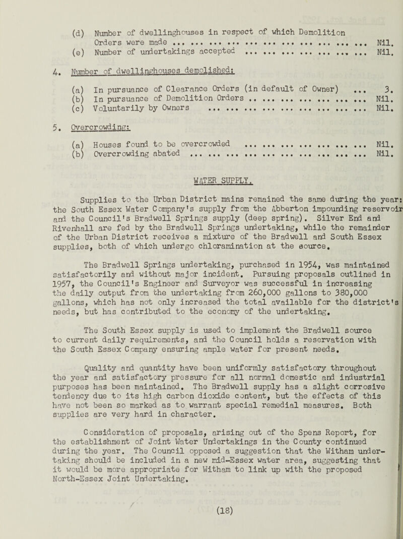 (d) Number of dwellinghouses in respect of which Demolition Orders were made ... ... .. Nil. (e) Number of undertakings accepted .. ... Nil. 4. Number of dwellinghouses demolished: (a) In pursuance of Clearance Orders (in default of Owner) ... 3. (b) In pursuance of Demolition Orders.. ... Nil. (c) Voluntarily by Owners ... Nil. 5. Overcrowding: (a) Houses found to be overcrowded . Nil. (b) Overcrowding abated ... .. Nil, WATER SUPPLY. Supplies to the Urban District mains remained the same during the year: the South Essex Water Company's supply from the Abberton impounding reservoir and the Council's Bradwell Springs supply (deep spring). Silver End and Rivenhall are fed by the Bradwell Springs undertaking, while the remainder of the Urban District receives a mixture of the Bradwell and South Essex supplies, both of which undergo chioramination at the source. The Bradwell Springs undertaking, purchased in 1954, was maintained satisfactorily and without major incident. Pursuing proposals outlined in 1957, the Council's Engineer and Surveyor was successful in increasing the daily output from the undertaking from 260,000 gallons to 380,000 gallons, which has not only increased the total available for the district's needs, but has contributed to the economy of the undertaking. The South Essex supply is used to implement the Bradwell source to current daily requirements, and the Council holds a reservation with the South Essex Company ensuring ample water for present needs. Quality and quantity have been uniformly satisfactory throughout the year and satisfactory pressure for all normal domestic and industrial purposes has been maintained. The Bradwell supply has a slight corrosive tendency due to its high carbon dioxide content, but the effects of this have not been so marked as to warrant special remedial measures. Both supplies are very hard in character. j Consideration of proposals, arising out of the Spens Report, for the establishment of Joint Water Undertakings in the County continued during the year. The Council opposed a suggestion that the Witham under¬ taking should be included in a new mid-Essex water area, suggesting that it would be more appropriate for Witham to link up with the proposed North-Essex Joint Undertaking,