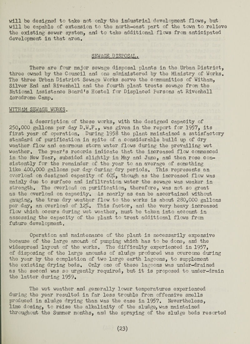 will be designed to take not only the industrial development flows, but will be capable of extension to the north-east part of the town to relieve the existing sewer system, and to take additional flows from anticipated development in that area. SmfiOJSEQSilltf. There are four major sewage disposal plants in the Urban District, three owned by the Council and one administered by the Ministry of Works. The three Urban District Sewage Works serve the communities of Witham, Silver End and Rivenhall and the fourth plant treats sewage from the National Assistance Board's Hostel for Displaced Persons at Rivenhall Aerodrome Camp, WITHAM SEWAGE WORKS. A description of these works, with the designed capacity of 250,000 gallons per day D.W.F., was given in the report for 1957, its first year of operation. During 195S the plant maintained a satisfactory standard of purification in spite of a considerable build up of dry weather flow and enormous storm water flows during the prevailing wet weather. The year's records indicate that the increased flow commenced in the New Year, subsided slightly in May and June, and then rose con¬ sistently for the remainder of the year to an average of something like 400,000 gallons per day during dry periods. This represents an overload on designed capacity of 60%9 though as the increased flow was mainly due to surface and infiltration water the sewage was weaker in strength. The overload on purification, therefore, was not so great as the overload on capacity. As nearly as can be ascertained without gauging, the true dry weather flow to the works is about 280,000 gallons per day, an overload of 12%. This factor, and the very heavy increased flow which occurs during wet weather, must be taken into account in assessing the capacity of the plant to treat additional flows from future development. Operation and maintenance of the plant is necessarily expensive because of the large amount of pumping which has to be done, and the widespread layout of the works. The difficulty experienced in 1957, of disposing of the large amounts of sludge produced was overcome during the year by the completion of two large earth lagoons, to supplement the existing drying beds. Only one of these lagoons was under-drained as the second was so urgently required, but it is proposed to under-drain the latter during 1959, The wet weather and generally lower temperatures experienced during the year resulted in far less trouble from offensive smells produced in sludge drying than was the case in 1957. Nevertheless, lime dosing, to raise the alkalinity of the sludge, was maintained throughout the Summer months, and the spraying of the sludge beds resorted