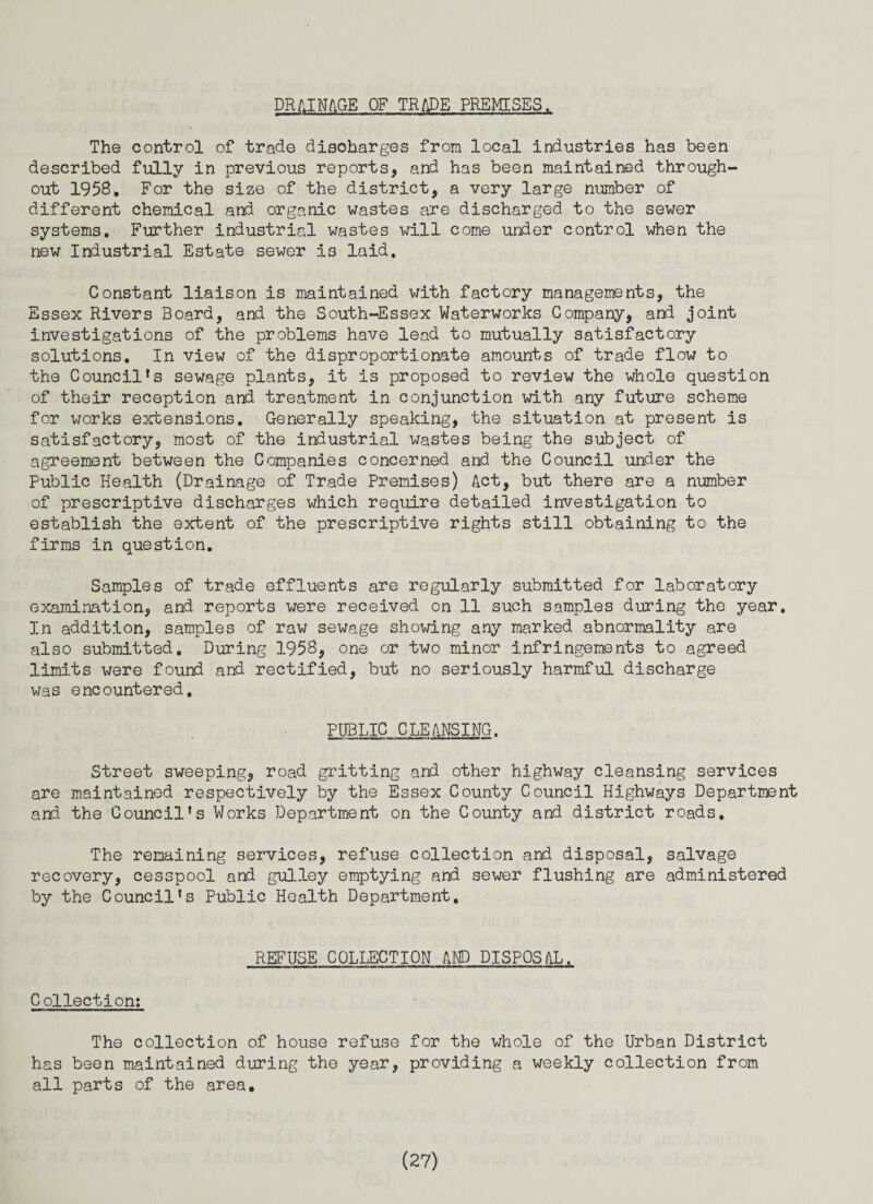 DRAINAGE OF TRADE PREMISES. The control of trade discharges from local industries has been described fully in previous reports, arid has been maintained through¬ out 1958. For the size of the district, a very large number of different chemical and organic wastes are discharged to the sewer systems. Further industrial wastes will come under control when the new Industrial Estate sewer is laid. Constant liaison is maintained with factory managements, the Essex Rivers Board, and the South-Essex Waterworks Company, and joint investigations of the problems have lead to mutually satisfactory solutions. In view of the disproportionate amounts of trade flow to the Council’s sewage plants, it is proposed to review the whole question of their reception and treatment in conjunction with any future scheme for works extensions. Generally speaking, the situation at present is satisfactory, most of the industrial wastes being the subject of agreement between the Companies concerned and the Council under the Public Health (Drainage of Trade Premises) Act, but there are a number of prescriptive discharges which require detailed investigation to establish the extent of the prescriptive rights still obtaining to the firms in question. Samples of trade effluents are regularly submitted for laboratory examination, and reports were received on 11 such samples during the year. In addition, samples of raw sewage showing any marked abnormality are also submitted. During 1958, one or two minor infringements to agreed limits were found and rectified, but no seriously harmful discharge was encountered. PUBLIC CLEANSING. Street sweeping, road gritting and other highway cleansing services are maintained respectively by the Essex County Council Highways Department and the Council’s Works Department on the County and district roads. The remaining services, refuse collection and disposal, salvage recovery, cesspool and gulley emptying and sewer flushing are administered by the Council’s Public Health Department, REFUSE COLLECTION AND DISPOSAL. Collection: The collection of house refuse for the whole of the Urban District has been maintained during the year, providing a weekly collection from all parts of the area.