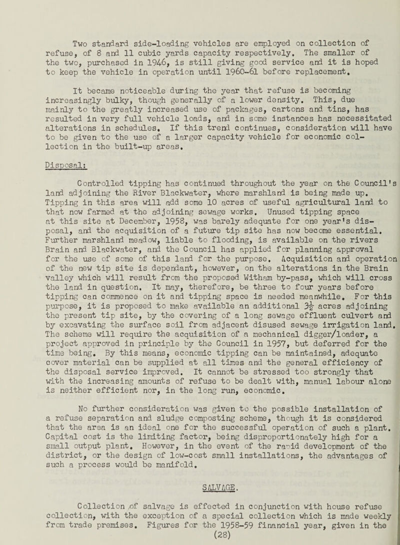 Two standard side-loading vehicles are employed on collection of refuse, of 8 and 11 cubic yards capacity respectively. The smaller of the two, purchased in 1946, is still giving good service and it is hoped to keep the vehicle in operation until 1960-61 before replacement. It became noticeable during the year that refuse is becoming increasingly bulky, though generally of a lower density. This, due mainly to the greatly increased use of packages, cartons and tins, has resulted in very full vehicle loads, and in some instances has necessitated alterations in schedules. If this trend continues, consideration will have to be given to the use of a larger capacity vehicle for economic col¬ lection in the built-up areas. Disposal: Controlled tipping has continued throughout the year on the Council's land adjoining the River Blackwater, where marshland is being made up. Tipping in this area will add some 10 acres of useful agricultural land to that now farmed at the adjoining sewage works. Unused tipping space at this site at December, 1958, was barely adequate for one year's dis¬ posal, and the acquisition of a future tip site has now become essential. Further marshland meadow, liable to flooding, is available on the rivers Brain and Blackwater, and the Council has applied for planning approval for the use of some of this land for the purpose. Acquisition and operation of the new tip site is dependant, however, on the alterations in the Brain valley which will result from the proposed Witham by-pass, which will cross the land in question. It may, therefore, be three to four years before tipping can commence on it and tipping space is needed meanwhile. For this purpose, it is proposed to make available an additional 3§* acres adjoining the present tip site, by the covering of a long sewage effluent culvert and by excavating the surface soil from adjacent disused sewage irrigation land. The scheme will require the acquisition of a mechanical digger/loader, a project approved in principle by the Council in 1957, but deferred for the time being. By this means, economic tipping can be maintained, adequate cover material can be supplied at all times and the general efficiency of the disposal service improved. It cannot be stressed too strongly that with the increasing amounts of refuse to be dealt with, manual labour alone is neither efficient nor, in the long run, economic. No further consideration was given to the possible installation of a refuse separation and sludge composting scheme, though it is considered that the area is an ideal one for the successful operation of such a plant. Capital cost is the limiting factor, being disproportionately high for a small output plant. However, in the event of the raoid development of the district, or the design of low-cost small installations, the advantages of such a process would be manifold. SALVAGE. Collection ,of salvage is effected in conjunction with house refuse collection, with the exception of a special collection which is made weekly from trade premises. Figures for the 1958-59 financial year, given in the