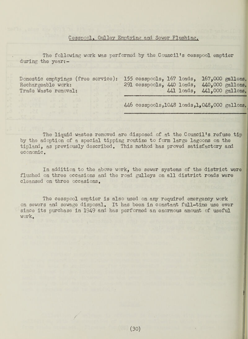 Cesspool. Gulley Emptying and Sewer Flushing. The following work was performed by the Council’s cesspool emptier during the year:- Domestic emptyings (free service): 155 cesspools, 167 loads, 167,000 gallons. Rechargeable work: 291 cesspools, 440 loads, 440,000 gallons. Trade Waste removal: 441 loads, 441,000 gallons, 446 cesspools,1048 loads,1,048,000 gallons, The liquid wastes removed are disposed of at the Council’s refuse tip by the adoption of a special tipping routine to form large lagoons on the tipland, as previously described. This method has proved satisfactory and economic, In addition to the above work, the sewer systems of the district were flushed on three occasions and the road gulleys on all district roads were cleansed on three occasions. The cesspool emptier is also used on any required emergency work on sewers and sewage disposal. It has been in constant full-time use ever since its purchase in 1949 and has performed an enormous amount of useful work. \