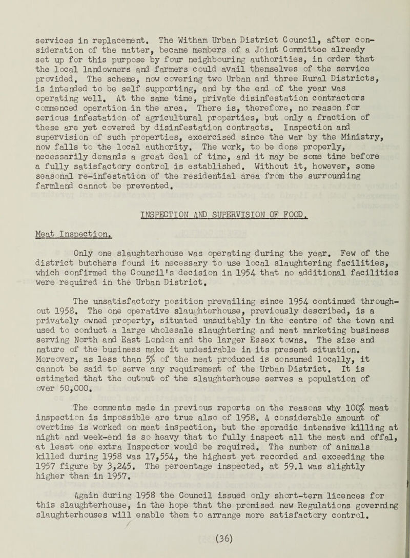 services in replacement. The Witham Urban District Council, after con¬ sideration of the matter, became members of a Joint Committee already set up for this purpose by four neighbouring authorities, in order that the local landowners and farmers could avail themselves of the service provided. The scheme, now covering two Urban and three Rural Districts, is intended to be self supporting, and by the end of the year was operating well. At the same time, private disinfestation contractors commenced operation in the area. There is, therefore, no reason for serious infestation of agricultural properties, but only a fraction of these are yet covered by disinfestation contracts. Inspection and supervision of such properties, excercised since the war by the Ministry, now falls to the local authority. The work, to be done properly, necessarily demands a great deal of time, and it may be some time before a fully satisfactory control is established. Without it, however, some seasonal re-infestation of the residential area from the surrounding farmland cannot be prevented. INSPECTION AND SUPERVISION OF FOOD. Meat Inspection. Only one slaughterhouse was operating during the year. Few of the district butchers found it necessary to use local slaughtering facilities, which confirmed the Council’s decision in 1954 that no additional facilities were required in the Urban District, The unsatisfactory position prevailing since 1954 continued through¬ out 1958, The one operative slaughterhouse, previously described, is a privately owned property, situated unsuitably in the centre of the town and used to conduct a large wholesale slaughtering and meat marketing business serving North and East London and the larger Essex towns. The size and nature of the business make it undesirable in its present situation. Moreover, as less than 5$ of the meat produced is consumed locally, it cannot be said to serve any requirement of the Urban District, It is estimated that the outout of the slaughterhouse serves a population of over 50,000, The comments made in previous reports on the reasons why 10Cy£ meat inspection is impossible are true also of 1958, A considerable amount of overtime is worked on meat inspection, but the sporadic intensive killing at night and week-end is so heavy that to fully inspect all the meat and offal, at least one extra Inspector would be required. The number of animals killed during 1958 was 17,554, the highest yet recorded and exceeding the 1957 figure by 3,245. The percentage inspected, at 59.1 was slightly higher than in 1957. Again during 1958 the Council issued only short-term licences for this slaughterhouse, in the hope that the promised new Regulations governing slaughterhouses will enable them to arrange more satisfactory control.