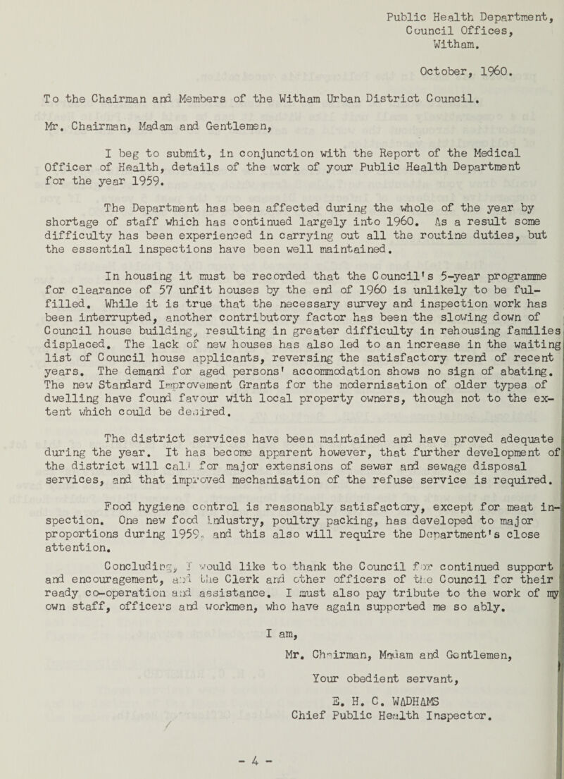 Council Offices, Witham. October, I960. To the Chairman and Members of the Witham Urban District Council. Mr. Chairman, Madam and Gentlemen, I beg to submit, in conjunction with the Report of the Medical Officer of Health, details of the work of your Public Health Department for the year 1959. The Department has been affected during the whole of the year by shortage of staff which has continued largely into I960. As a result some difficulty has been experienced in carrying out all the routine duties, but the essential inspections have been well maintained. In housing it must be recorded that the Council’s 5-year programme for clearance of 57 unfit houses by the end of I960 is unlikely to be ful¬ filled. While it is true that the necessary survey and inspection work has been interrupted, another contributory factor has been the slowing down of Council house building, resulting in greater difficulty in rehousing families displaced. The lack of new houses has also led to an increase in the waiting list of Council house applicants, reversing the satisfactory trend of recent years. The demand for aged persons’ accommodation shows no sign of abating. The new Standard Improvement Grants for the modernisation of older types of dwelling have found favour with local property owners, though not to the ex¬ tent which could be desired. The district services have been maintained and have proved adequate during the year. It has become apparent however, that further development of the district will cal.1 for major extensions of sewer and sewage disposal services, and that improved mechanisation of the refuse service is required. : Food hygiene control is reasonably satisfactory, except for meat in¬ spection. One new food Industry, poultry packing, has developed to major proportions during 1959, and this also will require the Dc?partment’ s close attention. Concluding, I would like to thank the Council for continued support and encouragement, and the Clerk and other officers of the Council for their ready co-operation and assistance. I must also pay tribute to the work of my own staff, officers and workmen, who have again supported me so ably. I am, Mr. Chairman, Madam and Gentlemen, Your obedient servant, E. H. C. WADHAMS Chief Public Health Inspector.