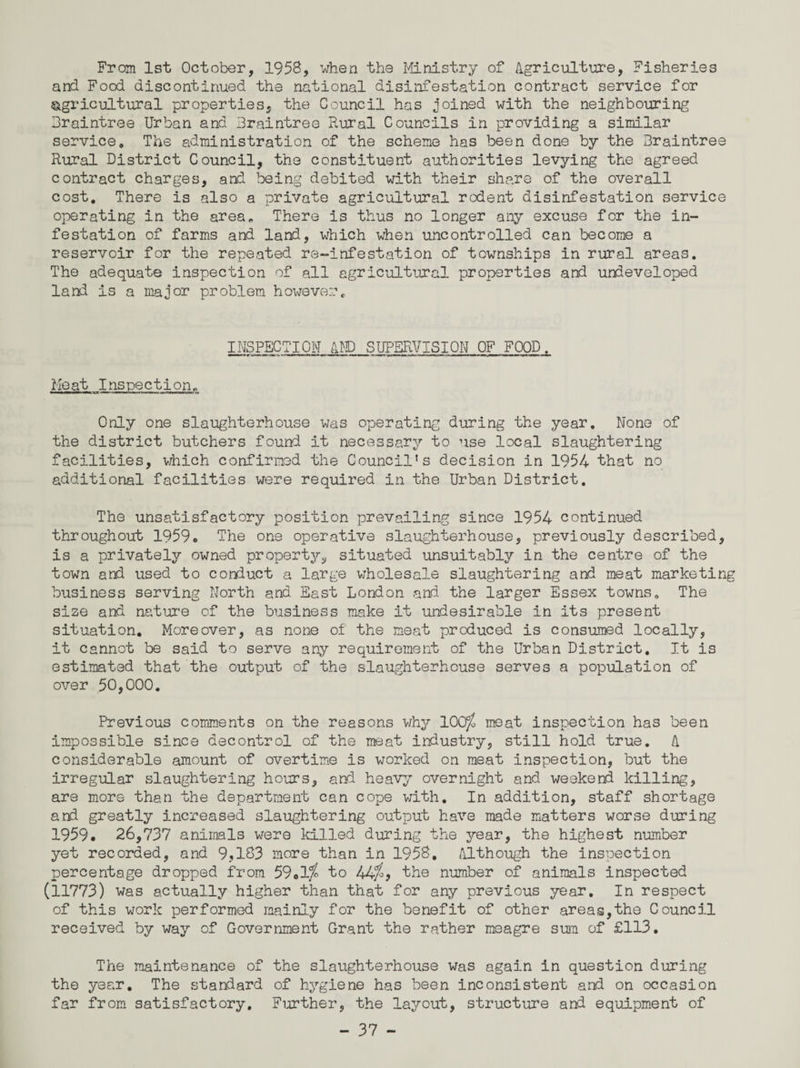 From 1st October, 1958, when the Ministry of Agriculture, Fisheries and Food discontinued the national disinfestation contract service for agricultural properties, the Council has joined with the neighbouring Braintree Urban and Braintree Rural Councils in providing a similar service. The administration of the scheme has been done by the Braintree Rural District Council, the constituent authorities levying the agreed contract charges, and being debited with their share of the overall cost. There is also a private agricultural rodent disinfestation service operating in the area. There is thus no longer any excuse for the in¬ festation of farms and land, which when uncontrolled can become a reservoir for the repeated re-infestation of townships in rural areas. The adequate inspection of all agricultural properties and undeveloped land is a major problem however. INSPECTION AMD SUPERVISION OF FOOD. Meat Inspection, Only one slaughterhouse was operating during the year. None of the district butchers found it necessary to use local slaughtering facilities, which confirmed the Council’s decision in 1954 that no additional facilities were required in the Urban District. The unsatisfactory position prevailing since 1954 continued throughout 1959c The one operative slaughterhouse, previously described, is a privately owned property, situated unsuitably in the centre of the town and used to conduct a large wholesale slaughtering and meat marketing business serving North and East London and the larger Essex towns. The size and nature of the business make it undesirable in its present situation. Moreover, as none of the meat produced is consumed locally, it cannot be said to serve any requirement of the Urban District. It is estimated that the output of the slaughterhouse serves a population of over 50,000. Previous comments on the reasons why 100^ meat inspection has been impossible since decontrol of the meat industry, still hold true. A considerable amount of overtime is worked on meat inspection, but the irregular slaughtering hours, and heavy overnight and weekend killing, are more than the department can cope with. In addition, staff shortage and greatly increased slaughtering output have made matters worse during 1959. 26,737 animals were killed during the year, the highest number yet recorded, and 9,183 more than in 1958. Although the inspection percentage dropped from 59.1j> to 44j£, the number of animals inspected (11773) was actually higher than that for any previous year. In respect of this work performed mainly for the benefit of other areas,the Council received by way of Government Grant the rather meagre sum of £113. The maintenance of the slaughterhouse was again in question during the year. The standard of hygiene has been inconsistent and on occasion far from satisfactory. Further, the layout, structure and equipment of