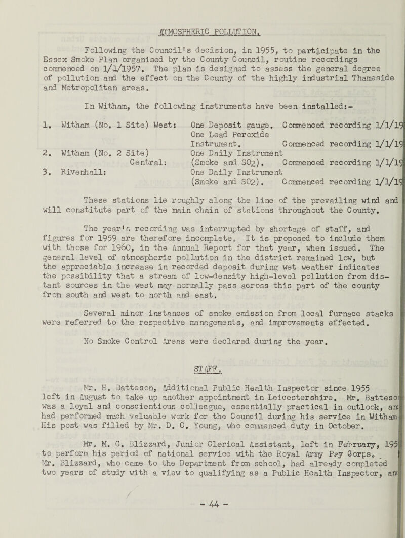 ATMOSPHERIC POLLUTION. Following the Councils decision, in 1955, to participate in the Essex Smoke Plan organised by the County Council, routine recordings commenced on l/l/l957, The plan is designed to assess the general degree of pollution and the effect on the County of the highly industrial Thameside and Metropolitan areas. In Witham, the following instruments have been installed:- 1. Witham (No. 1 Site) West: 2. Witham (No. 2 Site) Central: 3. Rivenhall: One Deposit gauge. Commenced recording l/l/l9 One Lead Peroxide Instrument. Commenced recording l/l/l9 One Daily Instrument (Smoke and SO2). Commenced recording l/l/l9 One Daily Instrument (Smoke and SO2). Commenced recording l/l/lS These stations lie roughly along the line of the prevailing wind and will constitute part of the main chain of stations throughout the County. The year’s recording was interrupted by shortage of staff, and figures for 1959 are therefore incompletec It is proposed to include them with those for i960, in the Annual Report for that year, when issued. The general level of atmospheric pollution in the district remained low, but the appreciable increase in recorded deposit during wet weather indicates the possibility that a stream of low-density high-level pollution from dis¬ tant sources in the west may normally pass across this part of the county from south and west to north and east. Several minor instances of smoke emission from local furnace stacks were referred to the respective managements, and improvements effected. No Smoke Control Areas were declared during the year. STAFF. Mr. H. Batteson, Additional Public Health Inspector since 1955 left in August to take up another appointment in Leicestershire. Mr. Batteso was a loyal and conscientious colleague, essentially practical in outlook, anc had performed much valuable work for the Council during his service in Witham, His post was filled by Mr. D, C. Young, who come need duty in October. Mr. M. G. Blizzard, Junior Clerical Assistant, left in February, 195 to perform his period of national service with the Royal Army Pay Corps * Mr. Blizzard, who came to the Department from school, had already completed two years of study with a view to qualifying as a Public Health Inspector, anc