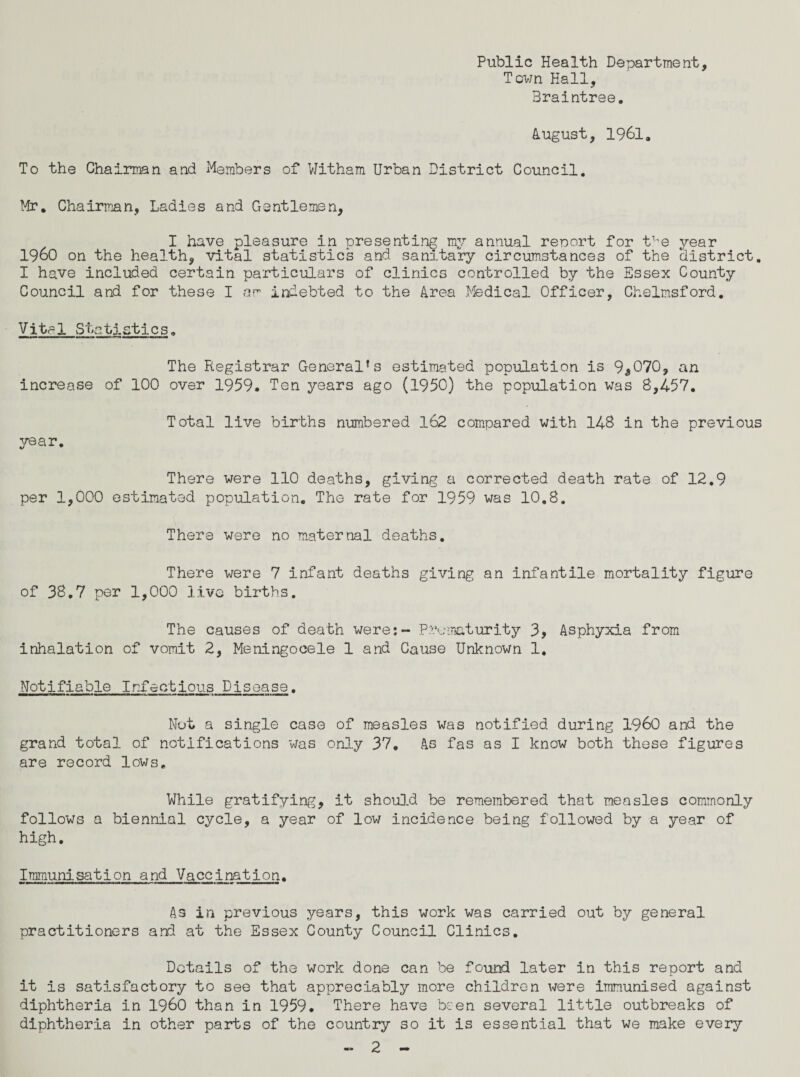 Public Health Department, Town Hall, Braintree. August, 1961. To the Chairman and Members of Witham Urban District Council. Mr. Chairman, Ladies and Gentlemen, I have pleasure in presenting my annual reoort for t^e year I960 on the health, vital statistics and sanitary circumstances of the district. I have included certain particulars of clinics controlled by the Essex County Council and for these I am indebted to the Area Medical Officer, Chelmsford. Vitrl Stgtistic s. The Registrar General’s estimated population is 9*070, an increase of 100 over 1959. Ten years ago (1950) the population was 8,457. year. Total live births numbered 162 compared with 148 in the previous There were 110 deaths, giving a corrected death rate of 12.9 per 1,000 estimated population. The rate for 1959 was 10.8. There were no maternal deaths. There were 7 infant deaths giving an infantile mortality figure of 38.7 per 1,000 live births. The causes of death were:- Prematurity 3, Asphyxia from inhalation of vomit 2, Meningocele 1 and Cause Unknown 1, Notifiable Infectious Disease. Not a single case of measles was notified during I960 and the grand total of notifications was only 37. As fas as I know both these figures are record lows. While gratifying, it should be remembered that measles commonly follows a biennial cycle, a year of low incidence being followed by a year of high. Immunisation and Vaccination. As in previous years, this work was carried out by general practitioners and at the Essex County Council Clinics. Details of the work done can be found later in this report and it is satisfactory to see that appreciably more children were immunised against diphtheria in I960 than in 1959. There have been several little outbreaks of diphtheria in other parts of the country so it is essential that we make every