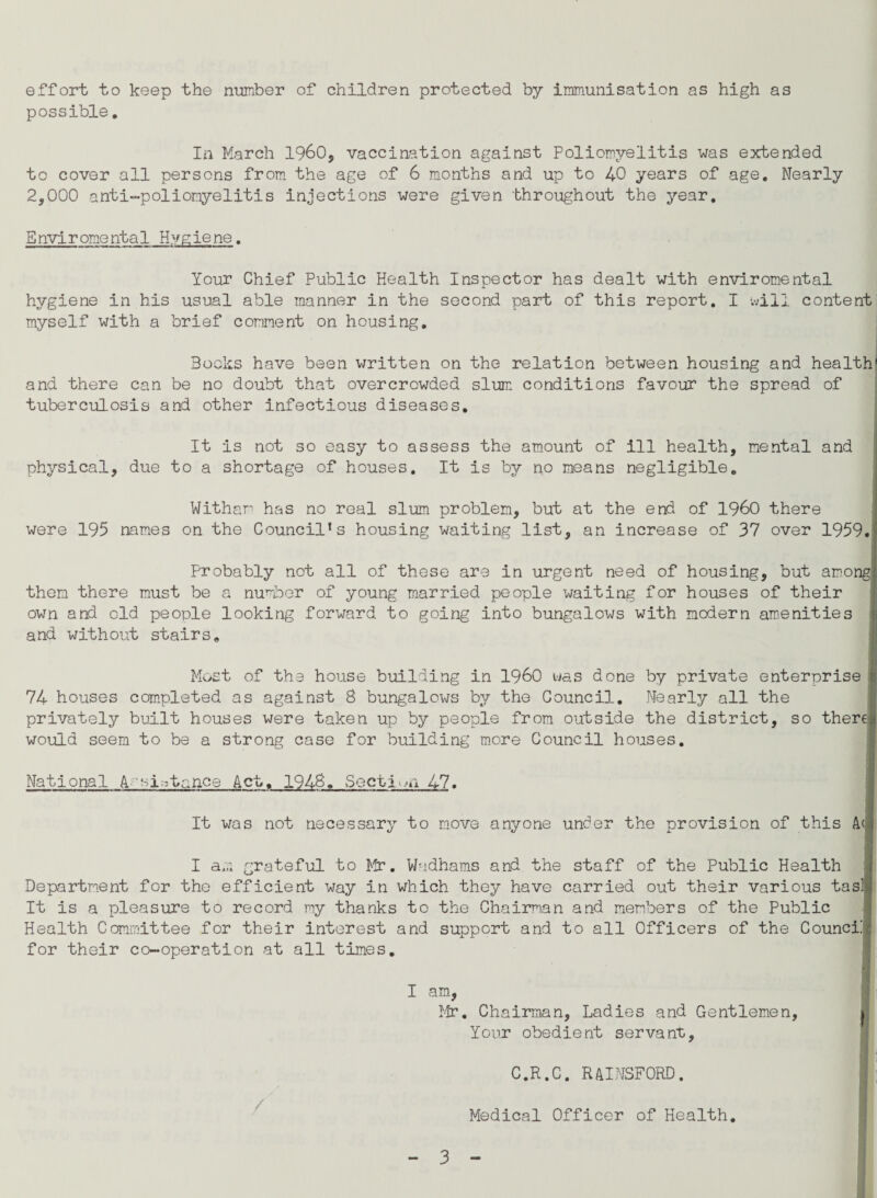 effort to keep the number of children protected by immunisation as high as possible. In March I960, vaccination against Poliomyelitis was extended to cover all persons from the age of 6 months and up to 40 years of age. Nearly 2,000 anti-poliomyelitis injections were given throughout the year. Enviromental Hygiene. Your Chief Public Health Inspector has dealt with enviromental hygiene in his usual able manner in the second part of this report. I will content myself with a brief comment on housing. Bocks have been written on the relation between housing and health' and there can be no doubt that overcrowded slum conditions favour the spread of tuberculosis and other infectious diseases. It is not so easy to assess the amount of ill health, mental and physical, due to a shortage of houses. It is by no means negligible. Witham has no real slum problem, but at the end of I960 there were 195 names on the Council’s housing waiting list, an increase of 37 over 1959. Probably not all of these are in urgent need of housing, but among; them there must be a number of young married people waiting for houses of their own and old people looking forward to going into bungalows with modern amenities and without stairs. Most of the house building in I960 was done by private enterprise 74 houses completed as against 8 bungalows by the Council. Nearly all the privately built houses were taken up by people from outside the district, so there would seem to be a strong case for building more Council houses. National A--sistance Act. 1948. Section 47. It was not necessary to move anyone under the provision of this A<» I a;.; grateful to Mr. W-idhams and the staff of the Public Health Department for the efficient way in which they have carried out their various tasl It is a pleasure to record my thanks to the Chairman and members of the Public Health Committee for their interest and support and to all Officers of the Counci.' for their co-operation at all times. I am, Mr. Chairman, Ladies and Gentlemen, i Your obedient servant, ■ . C.R.C. RAINSFORD. 1; Medical Officer of Health.